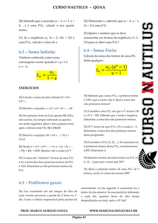 CURSO NAUTILUS – QOAA
PROF. MARCO AURELIO COSTA WWW.MARCOAURELIO.MAT.BR
Página 43
20) Sabendo que a sucessão (x – 1, x + 1, x +
4, ...) é uma P.G., calcule o seu quarto
termo.
21) Se a seqüência (x, 3x + 2, 10x + 12) é
uma P.G., calcule o valor de x.
22) Determine x, sabendo que (x – 4, x – 1,
2x – 2) é uma P.G.
23) Qual é o número que se deve
acrescentar aos termos da seqüência (-1, 3,
15) para se obter uma P.G.?
6.3 – Soma Infinita
Tambem conhecida como soma
convergente ocorre quando 0 < q < 1 e
݊ ൌ 	∞.
ܵஶ ൌ
ܽଵ
1 െ ‫ݍ‬
6.4 – Soma Finita
Cálculo da soma dos termos de uma PG
finita qualquer.
ܵ௡ ൌ
ܽଵ. ሺ‫ݍ‬௡
െ 1ሻ
‫ݍ‬ െ 1
EXERCÍCIOS
24) Calcule a soma da série infinita 2/3 + 2/9 +
2/27 + ...
25) Resolva a equação x + x/2 + x/4 + x/8 + ... = 48
26) No primeiro teste da Loto apostei R$ 2,00 e,
sem acertar, fui sempre dobrando as apostas
nos testes seguintes. Qual o meu prejuízo total
após o décimo teste? R.: R$ 2.046,00
27) Resolva a equação x/8 + x/4 + ... + 32 x =
511/2.
28) Sendo x + x/3 + x/9 + ... = 3 e y + 2y + 3y + ...
+ 39y + 40y = 4100. Quanto vale a razão y/x³?
29) A soma dos “infinitos” termos de uma P.G.
é 4 e a soma dos dois primeiros termos da P.G.
é 15/4. Determine os três primeiros termos da
P.G.
30) Sabendo que, numa P.G., o primeiro termo
é 1/20 e que a razão vale 2, Qual a soma dos
oito primeiros termos?
31) Considere uma P.G. em que o 3° termo é 40
e o 6° é – 320. Sabendo que a razão é negativa,
determine a soma dos oito primeiros termos.
32) O 7° termo de uma P.G. é 8 e a razão é – 2.
Determine a soma dos três primeiros termos
dessa progressão.
33) Considere a P.G. (3, 12, ...). Se somarmos os
n primeiros termos dessa P.G., encontraremos
4.095. Determine n.
34) Quantos termos devemos tomar na P.G. (3,
6, 12, ...) para que a soma seja 381?
35) Qual o primeiro termo de uma P.G. de 7
termos, razão 2 e soma dos termos 508?
6.5 – Problemas gerais
36) Um vazamento em um tanque de óleo de
uma corveta provocou a perda de 2 litros no 1°
dia. Como o orifício responsável pelas perdas foi
aumentando, no dia seguinte o vazamento foi o
dobro do dia anterior. Se essa perda foi dobrando
a cada dia, quantos litros de óleo foram
desperdiçados no total, após o 10° dia?
 