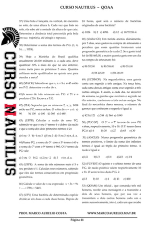 CURSO NAUTILUS – QOAA
PROF. MARCO AURELIO COSTA WWW.MARCOAURELIO.MAT.BR
Página 44
37) Uma bola é lançada, na vertical, de encontro
ao solo, de uma altura h. Cada vez que bate no
solo, ela sobe até a metade da altura de que caiu.
Determine a distância total percorrida pela bola
em sua trajetória, até atingir o repouso.
38) Determinar a soma dos termos da P.G. (1, 4,
16, ..., 1024).
39) Hoje a Marinha do Brasil qualifica
anualmente 20.000 militares e, a cada ano, deve
qualificar 30% a mais do que no ano anterior,
como meta para os próximos 5 anos. Quantos
militares serão qualificados no quinto ano para
atender a meta?
40) (MACK) Sabendo-se que x, x + 9 e x+45 estão
em P.G. determine o valor de x.
41)A soma de três números em P.G. é 21 e o
produto é 216. Escreva a P.G.
42) (ITA) Suponha que os números 2, x, y, 1458
estão em PG, nessa ordem. O valor de x + y é: a)
90 b) 100 c) 180 d) 360 e) 1460
43) (UFPR) Calcular a razão de uma PG,
sabendo-se que o seu 1º termo é o dobro da razão
e que a soma dos dois primeiros termos é 24
a)4 ou –3 b)–4 ou 3 c)5 ou 3 d)–5 ou 3 e) n. d. a.
44)Numa PG, a soma do 3º com o 5º termo é 60 e
a soma do 7º com o 9º termo é 960. O 1º termo da
PG vale:
a) 3 ou –3 b) 2 c) 2 ou –2 d) 3 e) n. d. a.
45) (UFPR) A soma de três números reais é 5 e
seu produto é 1. Calcular esses números, sabendo
que eles são termos consecutivos em progressão
geométrica.
46) Calcule o valor de x na expressão x + 3x + 9x
+ ......+ 729x = 5465.
47) (UFV) Uma bactéria de determinada espécie
divide-se em duas a cada duas horas. Depois de
24 horas, qual será o número de bactérias
originadas de uma bactéria?
a) 1024 b) 2 c) 4096 d) 12 e) 16777216 4
48) (Unifor-CE) Um turista anotou diariamente,
por 5 dias, seus gastos na compra de artesanato e
percebeu que essas quantias formavam uma
progressão geométrica de razão 2. Se o gasto total
foi de R$ 465,00, a maior quantia gasta em um dia
na compra de artesanato foi:
a) R$ 202,00 b) R$ 208,00 c) R$ 210,00
d) R$ 225,00 e) R$ 240,00
49) (UCDB-DF) Na segunda-feira, uma garota
conta um segredo a três amigas. Na terça feira,
cada uma dessas amigas conta esse segredo a três
outras amigas. E assim, a cada dia, no decorrer
da semana, as garotas que ouviram o segredo no
dia anterior, contam-no a três outras amigas. No
final da sexta-feira dessa semana, o número de
garotas que conhecem o segredo é igual a:
a) 82 b) 121 c) 244 d) 364 e) 1090
50) (PUC-SP) O 3° e o 7° termos de uma PG
valem, respectivamente, 10 e 18. O 5° termo dessa
PG é: a)14 b) 30 c) 27 d) 65 e) 30
51) (ANGLO) Numa progressão geométrica de
termos positivos, o limite da soma dos infinitos
termos é igual ao triplo do primeiro termo. A
razão é igual a:
a)1/2 b)1/3 c)1/4 d)2/3 e) 3/4
52) (FUVEST) O quinto e o sétimo termo de uma
P.G. de razão positiva valem respectivamente 10
e 16. O sexto termo desta P.G. é:
a)13 b) 10 c) 4 d) 41 e) 400
53) (QOAM) Um oficial , que comanda três mil
homens, recebe uma mensagem e a transmite a
dois de seus homens, que por sua vez a
transmitem a dois outros homens cada um e
assim sucessivamente, isto é, cada um que recebe
 