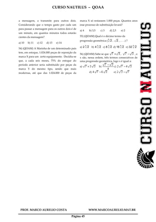 CURSO NAUTILUS – QOAA
PROF. MARCO AURELIO COSTA WWW.MARCOAURELIO.MAT.BR
Página 45
a mensagem, a transmite para outros dois.
Considerando que o tempo gasto por cada um
para passar a mensagem para os outros dois é de
um minuto, em quantos minutos todos estarão
cientes da mensagem?
a) 10 b) 11 c) 12 d) 13 e) 14
54) (QOAM) A Marinha de um determinado país
tem, em estoque, 1.024.000 peças de reposição da
marca X para um certo equipamento. Decidiu-se
que, a cada seis meses, 75% do estoque do
período anterior seria substituído por peças da
marca Y do mesmo tipo, sendo que mais
modernas, até que das 1.024.000 de peças da
marca X só restassem 1.000 peças. Quantos anos
esse processo de substituição levará?
a) 4 b) 3,5 c) 3 d) 2,5 e) 2
55) (QOAM) Qual é o décimo termo da
progressão geométrica ( 2
6p
wwwwwwwwwwwwwwwww
, 2p
wwwwwwwwwwwwwwwww
, . . . .) ?
a) 2 2
6p
wwwwwwwwwwwwwwwww
b) 4 2
6p
wwwwwwwwwwwwwwwww
c) 8 2
6p
wwwwwwwwwwwwwwwww
d) 16 2
6p
wwwwwwwwwwwwwwwww
e) 32 2
6p
wwwwwwwwwwwwwwwww
56) (QOAM) Sabe-se que , , e
x são, nessa ordem, três termos consecutivos de
uma progressão geometrica, logo x é igual a:
a) b) c)
d) e)
 
