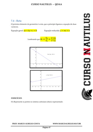 CURSO NAUTILUS – QOAA
PROF. MARCO AURELIO COSTA WWW.MARCOAURELIO.MAT.BR
Página 47
7.4 - Reta
O próximo elemento da geometria é a reta, que a principio ligamos a equação de duas
variáveis.
Equação geral: ܽ‫ݔ‬ ൅ ܾ‫ݕ‬ ൅ ܿ ൌ 0 Equação reduzida: ‫ݕ‬ ൌ ݉‫ݔ‬ ൅ ݊
Lembrando que ݉ ൌ
∆೤
∆ೣ
ൌ
௬ି௬ು
௫ି௫ು
EXERCÍCIOS
01) Represente os pontos no sistema cartesiano abaixo representado:
 
