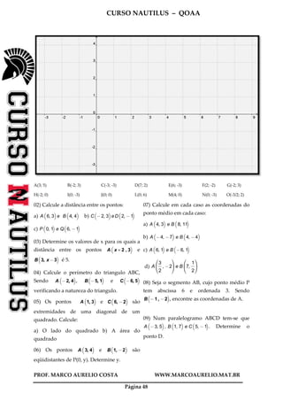 CURSO NAUTILUS – QOAA
PROF. MARCO AURELIO COSTA WWW.MARCOAURELIO.MAT.BR
Página 48
A(3; 5) B(-2; 3) C(-3; -3) D(7; 2) E(6; -3) F(2; -2) G(-2; 3)
H(-2; 0) I(0; -3) J(0; 0) L(0; 6) M(4; 0) N(0; -3) O(-3/2; 2)
02) Calcule a distância entre os pontos:
a) A 6, 3
b c
e B 4, 4
b c
b) C @ 2, 3
b c
e D 2, @ 1
b c
c) P 0, 1
b c
e Q 6, @1
b c
03) Determine os valores de x para os quais a
distância entre os pontos A x + 2 , 3
b c
e
B 3, x @3
b c
é 5.
04) Calcule o perímetro do triangulo ABC,
Sendo A @2, 4
b c
, B @5, 1
b c
e C @6, 5
b c
verificando a natureza do triangulo.
05) Os pontos A 1, 3
b c
e C 6, @2
b c
são
extremidades de uma diagonal de um
quadrado. Calcule:
a) O lado do quadrado b) A área do
quadrado
06) Os pontos A 3, 4
b c
e B 1, @2
b c
são
eqüidistantes de P(0, y). Determine y.
07) Calcule em cada caso as coordenadas do
ponto médio em cada caso:
a) A 4, 3
b c
e B 8, 11
b c
b) A @4, @7
b c
e B 4, @ 4
b c
c) A 6, 1
b c
e B @6, 1
b c
d) A
3
2
fffff
, @2
h
j
i
ke B 7,
1
2
fffff
h
j
i
k
08) Seja o segmento AB, cujo ponto médio P
tem abscissa 6 e ordenada 3. Sendo
B @ 1 , @ 2
b c
, encontre as coordenadas de A.
09) Num paralelogramo ABCD tem-se que
A @3, 5
b c
, B 1, 7
b c
e C 5, @1
b c
. Determine o
ponto D.
 