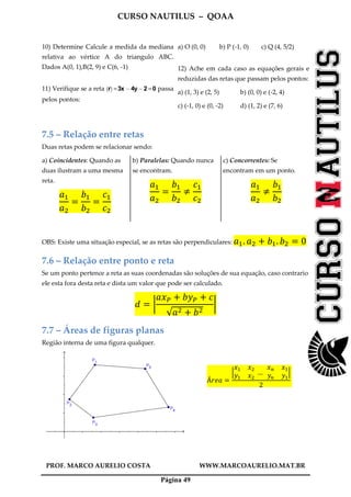 CURSO NAUTILUS – QOAA
PROF. MARCO AURELIO COSTA WWW.MARCOAURELIO.MAT.BR
Página 49
10) Determine Calcule a medida da mediana
relativa ao vértice A do triangulo ABC.
Dados A(0, 1),B(2, 9) e C(6, -1)
11) Verifique se a reta r
` a
=3x @4y@2 =0 passa
pelos pontos:
a) O (0, 0) b) P (-1, 0) c) Q (4, 5/2)
12) Ache em cada caso as equações gerais e
reduzidas das retas que passam pelos pontos:
a) (1, 3) e (2, 5) b) (0, 0) e (-2, 4)
c) (-1, 0) e (0, -2) d) (1, 2) e (7, 6)
7.5 – Relação entre retas
Duas retas podem se relacionar sendo:
a) Coincidentes: Quando as
duas ilustram a uma mesma
reta.
ܽଵ
ܽଶ
ൌ
ܾଵ
ܾଶ
ൌ
ܿଵ
ܿଶ
b) Paralelas: Quando nunca
se encontram.
ܽଵ
ܽଶ
ൌ
ܾଵ
ܾଶ
്
ܿଵ
ܿଶ
c) Concorrentes: Se
encontram em um ponto.
ܽଵ
ܽଶ
്
ܾଵ
ܾଶ
OBS: Existe uma situação especial, se as retas são perpendiculares: ܽଵ. ܽଶ ൅ ܾଵ. ܾଶ ൌ 0
7.6 – Relação entre ponto e reta
Se um ponto pertence a reta as suas coordenadas são soluções de sua equação, caso contrario
ele esta fora desta reta e dista um valor que pode ser calculado.
݀ ൌ ฬ
ܽ‫ݔ‬௉ ൅ ܾ‫ݕ‬௉ ൅ ܿ
√ܽଶ ൅ ܾଶ
ฬ
7.7 – Áreas de figuras planas
Região interna de uma figura qualquer.
Á‫ܽ݁ݎ‬ ൌ
ቚ
‫ݔ‬ଵ ‫ݔ‬ଶ
‫ݕ‬ଵ ‫ݔ‬ଶ
	…		
‫ݔ‬௡ ‫ݔ‬ଵ
‫ݕ‬௡ ‫ݕ‬ଵ
ቚ
2
	
 