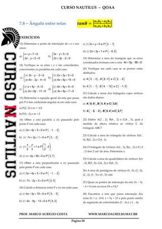 CURSO NAUTILUS – QOAA
PROF. MARCO AURELIO COSTA WWW.MARCOAURELIO.MAT.BR
Página 50
7.8 – Ângulo entre retas ࢚ࢇ࢔ࣂ ൌ ቚ
ࢇ૚࢈૛ିࢇ૛࢈૚
ࢇ૚ࢇ૛ା࢈૚࢈૛
ቚ
EXERCÍCIOS
13) Determine o ponto de interseção de r e s nos
casos:
a)
x + y + 7 =0
2x@y + 2 =0
X

Z
b)
3x@y + 5 =0
2x + 3y@2 =0
X

Z
14) Verifique se as retas r e s são coincidentes,
concorrentes ou paralelas em cada caso:
a)
r
` a
3x@y@2 =0
s
` a
6x@2y@4 =0
X

Z
b)
r
` a
2x + 3y + 5 =0
s
` a
4x + 6y + 15 =0
X

Z
c)
r
` a
x + 4y@4 =0
s
` a
2x + 6y@11 =0
X

Z
d)
r
` a
4x + 8y + 9 =0
s
` a
3x + 6y + 7 =0
X

Z
15) Determine a equação geral da reta que passa
por P e tem coeficiente angular m em cada caso:
a) P(2, 3) e m = -1/2
b) P(5, -2) e m = 2
16) Obter a reta paralela a (r) passando pelo
ponto P em cada caso:
a) r
` a
3x + 4y + 5 =0 e P @1, @2
b c
b) r
` a
7x + 2y + 1 =0 e P 3, @2
b c
c) r
` a x
2
fffff
+
y
3
fffff
=1 e P
1
2
fffff
, 0
h
j
i
k
d) r
` a
x + 4y + 50 =0 e P 3, 7
b c
17) Obter a reta perpendicular a (r) passando
pelo ponto P em cada caso:
a) r
` a
3x + 4y + 5 =0 e P @1, @2
b c
b) r
` a
7x@2y + 5 =0 e P 2, 0
b c
18) Calcule a distancia entre P e (r) em cada caso:
a) r
` a
4x + 3y + 10 = 0 e P 5, @ 5
b c
b) r
` a
6x@8y@13 =0 e P 4, 2
b c
c) r
` a
2x + y =0 e P 3, @1
b c
d) r
` a
2x + 3y =1 e P @ 6, 0
b c
19) Determine a área do triangulo que os eixos
coordenados formam com a reta 4x + 5y@80 =0.
20) Verifique em cada caso se os pontos estão
alinhados:
a) A 3, @3
b c
, B 8, 11
b c
e C 2, @6
b c
b) A 1, @1
b c
, B 4, @12
b c
e C @1, 5
b c
21) Calcule a áreas dos triângulos cujos vértices
são dados abaixo:
a) A 0, 0
b c
, B 5, 4
b c
e C 3,8
b c
b) A @3, @2
b c
, B 5, 4
b c
e C 2,7
b c
22) Dados A(2 , 2), B(6 , 2) e C(4 , 5), qual a
medida da altura relativa ao vértice C do
triângulo ABC?
23) Calcule a área do triângulo de vértices A(0 ,
0), B(2 , 2) e C(4 , 1).
24) O triângulo de vértices A(1 , 3), B(x , 2) e C( 4
, 1) têm 2 cm² de área. Determine x.
25) Calcule a área do quadrilátero de vértices A(1
, 0), B(5 , 0), C(4 , 2) e D(0 , 3).
26) A área do pentágono de vértices (0 , 0), (2 , 0),
(2 , 2), (1 , 3) e (0 , 2) vale:
27) Quais os pontos de interseção da reta 2x – 3y
– 6 = 0 com os eixos Ox e Oy?
28) Encontrar a reta que passa interseção das
retas 2x + y –2=0, x = 5y + 23 e pelo ponto médio
do segmento de extremidades (5 , -6) e (-1 , -4).
 
