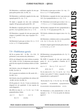 CURSO NAUTILUS – QOAA
PROF. MARCO AURELIO COSTA WWW.MARCOAURELIO.MAT.BR
Página 51
29) Determine o coeficiente angular da reta que
passa pelos pontos A(4 , 1) e B(1 , 4).
30) Determine o coeficiente angular da reta, cuja
equação geral é 3x – 4y – 7 = 0.
31) Qual a equação da reta com coeficiente
angular -4/5 que passa pelo ponto P(2 , -5)?
32) Obtenha a equação geral da reta r que passa
por P(-3 , 5) e é paralela à reta s: 3x + y – 1 = 0.
33) Determine a equação da reta que passa pela
origem e é paralela à reta, cuja a equação é 2x –
3y + 7 = 0.
34) Determine k para que as retas r: 3x + y – 3 = 0
e s: kx + y + 5 = 0 sejam paralelas:
35) Encontre m para que as retas r: 2x + my – 2 =
0 e s: x + y + 7 = 0 sejam paralelas.
36) Determine a equação da reta r que passa por
A(-2 , 2) e é perpendicular a s: x + 3y – 5 = 0.
37) Determine m de modo que as retas r: mx + y
– 3 = 0 e s: x – y + 1 = 0 sejam perpendiculares.
38) Encontre a equação da reta r perpendicular a
s: 3x + 2y – 5 = 0 e que passa por P(1 , -1).
39) Calcule a distância da origem à reta r: 4x + 3y
– 5 = 0.
40) Determine a distância entre as retas paralelas
r: 4x – 3y + 1 = 0 e s: 4x – 3y + 11 = 0.
41) Qual o ângulo agudo formado pelas retas 2x –
y + 2 = 0 e 3x + y + 1 = 0 ?
7.9 – Problemas gerais
42) Se os pontos A(2 , -1), B(x , 4) e C(4 , 9)
pertencem a uma mesma reta, determine x.
43) Se um triângulo tem como vértices os pontos
A(2 , 3), B(4 , 1) e C(6 , 7), determine uma equação
geral da reta suporte da mediana relativa ao lado
BC.
44) Calcule a área do triângulo de vértices A(0 ,
0), B(2 , 2) e C(4 , 1).
45) A equação da mediatriz de AB, sendo A(1 , -
2) e B(3 , 5), é:
46) Calcule a área do quadrilátero de vértices A(1
, 0), B(5 , 0), C(4 , 2) e D(0 , 3).
47) Os pontos (2 , 3) e (6 , 7) são os extremos da
diagonal de um quadrado. A reta suporte da
outra diagonal é:
48) (FEI) As retas 2x - y = 3 e 2x + ay = 5 são
perpendiculares. Então:
a) a = -1 b) a = 1 c) a = -4
d) a = 4 e) n.d.a.
49) Determinar a reta perpendicular a 2x - 5y - 3 =
0 pelo ponto P(-2; 3).
50) (USP) A equação da reta que passa pelo
ponto (3 ; 4) e é paralela à bissetriz do 2°
quadrante é:
a) y = z – 1 b) x + y - 7 = 0 c) y = x + 7
d) 3x + 6y = 3 e) n.d.a.
51) As retas (r) 2x + 7y = 3 e (s) 3x - 2y = -8 se
cortam num ponto P. Achar a equação da reta
perpendicular a r pelo ponto P.
52) As retas 3x + 2y - 1 = 0 e -4x + 6y - 10 = 0 são:
a) paralelas b) coincidentes c) perpendiculares
d) concorrentes e não perpendiculares e) n.d.a.
53) Determinar a reta perpendicular à reta de
equação x + 2y - 3 = 0 no seu ponto de abscissa
igual a 5.
 