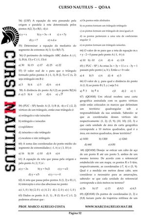 CURSO NAUTILUS – QOAA
PROF. MARCO AURELIO COSTA WWW.MARCOAURELIO.MAT.BR
Página 52
54) (USP) A equação da reta passando pela
origem e paralela à reta determinada pelos
pontos A(2; 3) e B(1; -4) é:
a) y = x b) y = 3x – 4 c) x = 7y
d) y = 7 e) n.d.a
55) Determinar a equação da mediatriz do
segmento de extremos A(-3; 1) e B(5; 7).
56) O perímetro do triângulo ABC dados A (-1,
1), B (4, 13) e C (-1, 13) é:
a) 30 b) 15 c) 17 d) 25 e) 22
57) O valor real de x para que o triângulo
formado pelos pontos A (-1, 1), B (2, 5) e C (x, 2)
seja retângulo em B é:
a) 3 b) 4 c) 5 d) 6 e)-4
58) A distância do ponto A(-1,2) ao ponto B(2,6)
é: a) 3 b) 4 c) 5 d) 6 e) 7p
wwwwwwwwwwwwwwwww
59) (PUC - SP) Sendo A (3, 1) B (4, -4) e C (-2, 2)
vértices de um triângulo, então esse triângulo é:
a) retângulo e não isósceles
b) retângulo e isósceles
c) eqüilátero
d) isósceles e não retângulo
e) escaleno e não retângulo
60) A soma das coordenadas do ponto médio do
segmento de extremidades ( -1, 4 ) e ( 3, 10 ) é:
a) 16 b) 18 c) 10 d) 8 e) 6
61) A equação da reta que passa pela origem e
pelo ponto A ( 2, 5 ) é :
a) y = 2x b) y = 5x/2 c) y = x/2
d) y = x/5 e) y + x = 0
62) A reta que passa pelos pontos A (1, 2) e B (-1,
6) intercepta o eixo das abscissas no ponto:
a) ( 1, 0 ) b) ( 2, 0 ) c) ( 0, 2 ) d) ( -2, 0 ) e) ( -1, 0 )
63) Dados os ponto A (1, 1) , B (3, 0) e C (-1, 2)
podemos afirmar que :
a) Os pontos estão alinhados
b) os pontos formam um triângulo retângulo
c) os pontos formam um triângulo de área igual a 6
d) os pontos pertencem a uma reta de coeficientes
angular -2
e) os pontos formam um triângulo isósceles.
64) O valor de m para que a reta de equação m.x
+ y - 2 = 0 passe pelo ponto A ( 1, -8 ) é:
a) 10 b) -10 c) 6 d) -6 e) -1/8
65) ( PUC - SP ) As retas 2x + 3y = 11 e x - 3y = 1
passam pelo ponto ( a, b ). Então a + b vale:
a) 4 b) 5 c) 6 d) -4 e) 3
66) O valor de y, para qual e distância do ponto
A (1, 0) ao ponto B ( 5, y ) seja 5 é:
a) 3 b) 4 c)3 d) 2 e) -1
67) (QOAM) Um oficial recebeu uma carta
geográfica assinalada com os quatro vértices
onde estão colocados os marcos que delimitam
um território quadrangular sob a
responsabilidade da sua unidade. Sabendo- se
que as coordenadas desses vértices são
respectivamente: (1, 2); (3, 9); (10, 10); (12, 3) e
que cada unidade de área da carta geográfica
corresponde a 10 metros quadrados, qual é a
área, em metros quadrados, desse território?
a) 1450 b) 1300 c) 1260
d) 660 e) 630
68) (QOAM) Deseja- se esticar um cabo de aço
de um ponto R até um ponto S, ambos de um
mesmo terreno. De acordo com o referencial
estabelecido em um mapa, os pontos R e S têm,
respectivamente, as coordenadas (-7, 4) e (5, 9).
Qual é a medida em metros desse cabo, sem
considerar o necessário para as amarrações,
sabendo- se que cada unidade do referencial
corresponde a dois metros no terreno?
a) 26 b) 17 c) 13 d) 8,5 e) 6,5
69) (QOAM) Os pontos de coordenadas (1, 2) e
(9,8) faziam parte da trajetória retilínea de um
 
