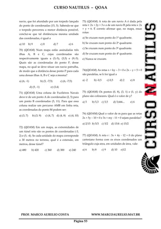 CURSO NAUTILUS – QOAA
PROF. MARCO AURELIO COSTA WWW.MARCOAURELIO.MAT.BR
Página 53
navio, que foi afundado por um torpedo lançado
do ponto de coordenadas (15, 5). Sabendo-se que
o torpedo percorreu a menor distância possível,
conclui-se que tal distância,na mesma unidade
das coordenadas, é igual a
a) 10 b) 9 c) 8 d) 7 e) 6
70) (QOAM) Num mapa estão assinaladas três
ilhas A, B e C, cujas coordenadas são
respectivamente iguais a (3;-5), (3;3) e (9;-5).
Quais são as coordenadas do ponto P, desse
mapa, no qual se deve situar um navio patrulha,
de modo que a distância desse ponto P para cada
uma dessas ilhas A, B e C seja a mesma?
a) (6, -1) b) (5, -7/3) c) (6, -7/3)
d) (5, -1) e) (3,4)
71) (QOAM) Uma coluna de Fuzileiros Navais
deve ir de um ponto A de coordenadas (2, 5) para
um ponto B coordenadas (5, 11). Para que essa
coluna realize um percurso AMB em linha reta,
as coordenadas do ponto M podem ser:
a) (3, 7) b) (3, 9) c) (4, 7) d) (4, 8) e) (4, 10)
72) (QOAM) Em um mapa, as extremidades de
um túnel reto são os pontos de coordenadas (-3,
2) e (5, -4). Se cada unidade do mapa corresponde
a 30 metros no terreno, qual é a extensão, em
metros, desse túnel?
a) 480 b) 420 c) 360 d) 300 e) 240
73) (QOAM) A rota de um navio A é dada pela
reta r: 2x + 2y = 3 e a de um navio B pela reta s: 2x
+ y = 6. É correto afirmar que, no mapa, essas
rotas:
a) Se cruzam num ponto do 1º quadrante.
b) Se cruzam num ponto do 2º quadrante.
c) Se cruzam num ponto do 3º quadrante.
d) Se cruzam num ponto do 4º quadrante.
e) Nunca se cruzam.
74)(QOAM) As retas x + ky – 3 = 0 e 2x – y + 5 = 0
são paralelas, se k for igual a
a) -2 b) -0,5 c) 0,5 d) 2 e) 8
75) (QOAM) Os pontos (0, 8), (3, 1) e (1, y) do
plano são colineares. Qual é o valor de y?
a) 5 b) 5,3 c) 5,5 d) 5,666... e) 6
76) (QOAM) Qual o valor de m para que as retas
2x + 5y – 10 = 0 e 3x + my - 11 = 0 sejam paralelas?
a) 2/15 b) 5/3 c) 5/2 d) 15/4 e) 15/2
77) (QOAM) A reta r : 3x + 4y - 12 = 0 do plano
cartesiano forma com os eixos coordenados um
triângulo cuja area, em unidades de área, vale:
a) 6 b) 8 c) 9 d) 10 e)12
 