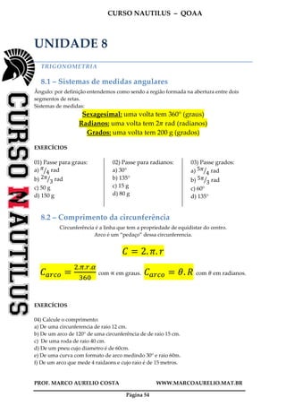 CURSO NAUTILUS – QOAA
PROF. MARCO AURELIO COSTA WWW.MARCOAURELIO.MAT.BR
Página 54
UNIDADE 8
TRIGONOMETRIA
8.1 – Sistemas de medidas angulares
Ângulo: por definição entendemos como sendo a região formada na abertura entre dois
segmentos de retas.
Sistemas de medidas:
Sexagesimal: uma volta tem 360° (graus)
Radianos: uma volta tem 2ߨ rad (radianos)
Grados: uma volta tem 200 g (grados)
EXERCÍCIOS
01) Passe para graus:
a) ߨ
4ൗ rad
b) 2ߨ
3ൗ rad
c) 50 g
d) 150 g
02) Passe para radianos:
a) 30°
b) 135°
c) 15 g
d) 80 g
03) Passe grados:
a) 5ߨ
4ൗ rad
b) 5ߨ
3ൗ rad
c) 60°
d) 135°
8.2 – Comprimento da circunferência
Circunferência é a linha que tem a propriedade de equidistar do centro.
Arco é um “pedaço” dessa circunferencia.
‫ܥ‬ ൌ 2. ߨ. ‫ݎ‬
‫ܥ‬௔௥௖௢ ൌ
ଶ.గ.௥.ఈ
ଷ଺଴
com ∝ em graus. ‫ܥ‬௔௥௖௢ ൌ ߠ. ܴ com ߠ em radianos.
EXERCÍCIOS
04) Calcule o comprimento:
a) De uma circunferencia de raio 12 cm.
b) De um arco de 120° de uma circunferência de de raio 15 cm.
c) De uma roda de raio 40 cm.
d) De um pneu cujo diametro é de 60cm.
e) De uma curva com formato de arco medindo 30° e raio 60m.
f) De um arco que mede 4 raidaons e cujo raio é de 15 metros.
 