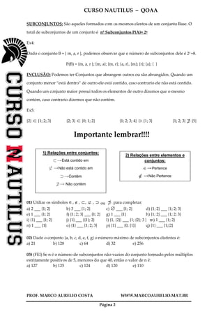 CURSO NAUTILUS – QOAA
PROF. MARCO AURELIO COSTA WWW.MARCOAURELIO.MAT.BR
Página 2
SUBCONJUNTOS: São aqueles formados com os mesmos elentos de um conjunto Base. O
total de subconjuntos de um conjunto é nº Subconjuntos P(A)= 2n
Ex4:
Dado o conjunto B = { m, a, r }, podemos observar que o número de subconjuntos dele é 23 =8.
P(B) = {m, a, r }; {m, a}; {m, r}; {a, r}, {m}; {r}; {a}; { }
INCLUSÃO: Podemos ter Conjuntos que abrangem outros ou são abrangidos. Quando um
conjunto menor “está dentro” de outro ele está contido, caso contrario ele não está contido.
Quando um conjunto maior possui todos os elementos de outro dizemos que o mesmo
contém, caso contrario dizemos que não contém.
Ex5:
{2} ⊂ {1; 2; 3} {2; 3} ⊂ {0; 1; 2} {1; 2; 3; 4} ⊃ {1; 3} {1; 2; 3} {5}
Importante lembrar!!!!
01) Utilize os símbolos ∈, ∉, ⊂, ⊄ , ⊃ ou para completar:
a) 2 ___ {1; 2} b) 3 ___ {1; 2} c) ∅ ___ {1; 2} d) {1; 2} ___ {1; 2; 3}
e) 1 ___ {1; 2} f) {1; 2; 3} ___ {1; 2} g) 1 ___ {1} h) {1; 2} ___ {1; 2; 3}
i) {1} ___ {1; 2} j) {1} ___ {{1}; 2} l) {1, {2}} ___ {1; {2}; 3 } m) 1 ___ {1; 2}
n) 1 ___ {1} o) {1} ___ {1; 2; 3} p) {1} ___ {0, {1}} q) {1} ___ {1;{2}
02) Dado o conjunto {a, b, c, d, e, f, g} o número máximo de subconjuntos distintos é:
a) 21 b) 128 c) 64 d) 32 e) 256
03) (FEI) Se n é o número de subconjuntos não-vazios do conjunto formado pelos múltiplos
estritamente positivos de 5, menores do que 40, então o valor de n é:
a) 127 b) 125 c) 124 d) 120 e) 110
1) Relações entre conjuntos:
jQEstá contido em
j6 QNão está contido em
kQContém
k6 Q Não contém
2) Relações entre elementos e
conjuntos:
Pertence
Não Pertence
 