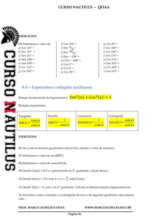 CURSO NAUTILUS – QOAA
PROF. MARCO AURELIO COSTA WWW.MARCOAURELIO.MAT.BR
Página 56
EXERCÍCIOS
05) Determine o valor de:
a) Sen 120° =
b) Sen 210° =
c) Sen 315° =
d) ܵ݁݊	150° =
e) ܵ݁݊	150° =
f) Cos 135° =
g) Cos 240° =
h) Cos 330° =
i)	ܵ݁݊	 ߨ
6ൗ =
j)	ܵ݁݊	 3ߨ
4ൗ =
l)	ܵ݁݊ െ 150° =
m) ‫ݏ݋ܥ‬ െ 300° =
n) Sen 0° =
o) Cos 0° =
p) Sen 90° =
q) Cos 90° =
r) Sen 180° =
s) Cos 180° =
t) Sen 270° =
u) Cos 270 =
v) Sen 360° =
x) Cos 360° =
z) Sen 510° =
8.4 – Expressões e relações auxiliares:
Relação fundamental da trigonometria ܵ݁݊ଶሺ‫ݔ‬ሻ ൅ ‫ݏ݋ܥ‬ଶሺ‫ݔ‬ሻ ൌ 1
Relações importantes:
Tangente
)cos(
)(
)tan(
x
xsen
x =
Secante
)cos(
1
)sec(
x
x =
Cossecante
)(
1
)sec(cos
xsen
x =
Cotangente
)(
)cos(
)(cot
xsen
x
xan =
EXERCÍCIOS
06) Se x está no terceiro quadrante e tan(x)=3/4, calcular o valor de cossec(x).
07) Determine o valor de sec(4290°)
08) Determine o valor de cossec(9ߨ/4).
09) Sendo Cos(x) = 4/ 5 e x pertencendo ao 4° quadrante, calcule Sen(x).
10) Sendo Sen(x) = -1/3, com ߨ ൏ ‫ݔ‬ ൏
ଷగ
ଶ
, ache Cos(x).
11) Sendo Tg(x) = -3, com x no 2° quadrante , Calcule as demais relações trigonometricas.
12) Encontre o seno, a secante, e a cotangente do arco x do segundo quadrante cujo cosseno
vale –
 