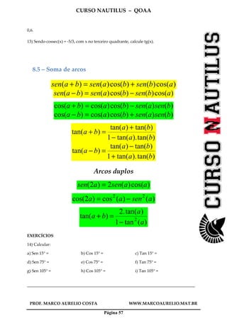CURSO NAUTILUS – QOAA
PROF. MARCO AURELIO COSTA WWW.MARCOAURELIO.MAT.BR
Página 57
0,6.
13) Sendo cossec(x) = -5/3, com x no terceiro quadrante, calcule tg(x).
8.5 – Soma de arcos
)cos()()cos()()( absenbasenbasen +=+
)cos()()cos()()( absenbasenbasen −=−
)()()cos()cos()cos( bsenasenbaba −=+
)()()cos()cos()cos( bsenasenbaba +=−
)tan().tan(1
)tan()tan(
)tan(
ba
ba
ba
−
+
=+
)tan().tan(1
)tan()tan(
)tan(
ba
ba
ba
+
−
=−
Arcos duplos
)cos()(2)2( aasenasen =
)()(cos)2cos( 22
asenaa −=
)(tan1
)tan(.2
)tan( 2
a
a
ba
−
=+
EXERCÍCIOS
14) Calcular:
a) Sen 15° = b) Cos 15° = c) Tan 15° =
d) Sen 75° = e) Cos 75° = f) Tan 75° =
g) Sen 105° = h) Cos 105° = i) Tan 105° =
________________________________________________________________________________
 