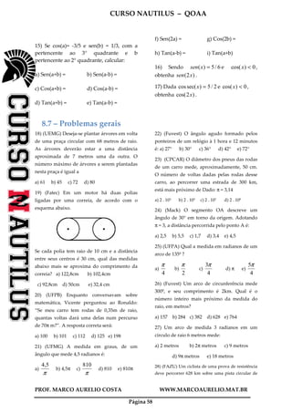 CURSO NAUTILUS – QOAA
PROF. MARCO AURELIO COSTA WWW.MARCOAURELIO.MAT.BR
Página 58
15) Se cos(a)= -3/5 e sen(b) = 1/3, com a
pertencente ao 3° quadrante e b
pertencente ao 2° quadrante, calcular:
a) Sen(a+b) = b) Sen(a-b) =
c) Cos(a+b) = d) Cos(a-b) =
d) Tan(a+b) = e) Tan(a-b) =
f) Sen(2a) = g) Cos(2b) =
h) Tan(a-b) = i) Tan(a+b)
16) Sendo 6/5)( =xsen e 0)cos( <x ,
obtenha )2( xsen .
17) Dada 2/5)sec(cos =x e 0)cos( <x ,
obtenha )2cos( x .
8.7 – Problemas gerais
18) (UEMG) Deseja-se plantar árvores em volta
de uma praça circular com 68 metros de raio.
As árvores deverão estar a uma distância
aproximada de 7 metros uma da outra. O
número máximo de árvores a serem plantadas
nesta praça é igual a
a) 61 b) 45 c) 72 d) 80
19) (Fatec) Em um motor há duas polias
ligadas por uma correia, de acordo com o
esquema abaixo.
Se cada polia tem raio de 10 cm e a distância
entre seus centros é 30 cm, qual das medidas
abaixo mais se aproxima do comprimento da
correia? a) 122,8cm b) 102,4cm
c) 92,8cm d) 50cm e) 32,4 cm
20) (UFPB) Enquanto conversavam sobre
matemática, Vicente perguntou ao Ronaldo:
“Se meu carro tem rodas de 0,35m de raio,
quantas voltas dará uma delas num percurso
de 70π m?”. A resposta correta será:
a) 100 b) 101 c) 112 d) 125 e) 198
21) (UFMG) A medida em graus, de um
ângulo que mede 4,5 radianos é:
a)
π
4,5
b) 4,5π c)
π
810
d) 810 e) 810π
22) (Fuvest) O ângulo agudo formado pelos
ponteiros de um relógio à 1 hora e 12 minutos
é: a) 27° b) 30° c) 36° d) 42° e) 72°
23) (CPCAR) O diâmetro dos pneus das rodas
de um carro mede, aproximadamente, 50 cm.
O número de voltas dadas pelas rodas desse
carro, ao percorrer uma estrada de 300 km,
está mais próximo de Dado: π = 3,14
a) 2 . 103 b) 2 . 105 c) 2 . 107 d) 2 . 109
24) (Mack) O segmento OA descreve um
ângulo de 30° em torno da origem. Adotando
π = 3, a distância percorrida pelo ponto A é:
a) 2,5 b) 5,5 c) 1,7 d) 3,4 e) 4,5
25) (UFPA) Qual a medida em radianos de um
arco de 135º ?
a)
4
π
b)
2
π
c)
4
3π
d) π e)
4
5π
26) (Fuvest) Um arco de circunferência mede
300º, e seu comprimento é 2km. Qual é o
número inteiro mais próximo da medida do
raio, em metros?
a) 157 b) 284 c) 382 d) 628 e) 764
27) Um arco de medida 3 radianos em um
círculo de raio 6 metros mede:
a) 2 metros b) 2π metros c) 9 metros
d) 9π metros e) 18 metros
28) (FAZU) Um ciclista de uma prova de resistência
deve percorrer 628 km sobre uma pista circular de
 