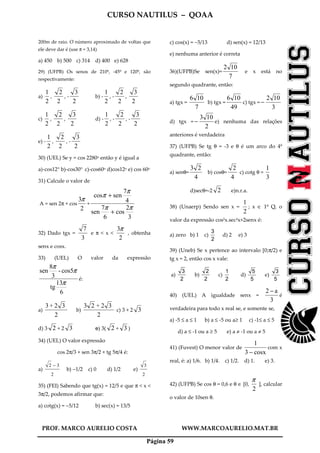 CURSO NAUTILUS – QOAA
PROF. MARCO AURELIO COSTA WWW.MARCOAURELIO.MAT.BR
Página 59
200m de raio. O número aproximado de voltas que
ele deve dar é (use π = 3,14)
a) 450 b) 500 c) 314 d) 400 e) 628
29) (UFPB) Os senos de 210º, -45º e 120º, são
respectivamente:
a)
2
1
,
2
2
, -
2
3
b) -
2
1
, -
2
2
,
2
3
c)
2
1
,
2
2
,
2
3
d) -
2
1
, -
2
2
, -
2
3
e) -
2
1
,
2
2
, -
2
3
30) (UEL) Se y = cos 2280o então y é igual a
a)-cos12° b)-cos30° c)-cos60o d)cos12o e) cos 60o
31) Calcule o valor de
A = sen 2π + cos
2
3π
+
3
2
cos
6
7
sen
4
7
sencos
ππ
π
π
+
+
32) Dado tgx =
3
7
e π < x <
2
3π
, obtenha
senx e cosx.
33) (UEL) O valor da expressão
6
13
tg
cos5-
3
8
sen
π
π
π
é:
a)
2
32+3
b)
2
32+23
c) 3 + 2 3
d) 3 2 + 2 3 e) 3( 2 + 3 )
34) (UEL) O valor expressão
cos 2π/3 + sen 3π/2 + tg 5π/4 é:
a)
2
32 −
b) −1/2 c) 0 d) 1/2 e)
2
3
35) (FEI) Sabendo que tg(x) = 12/5 e que π < x <
3π/2, podemos afirmar que:
a) cotg(x) = −5/12 b) sec(x) = 13/5
c) cos(x) = −5/13 d) sen(x) = 12/13
e) nenhuma anterior é correta
36)(UFPB)Se sen(x)=
7
102
e x está no
segundo quadrante, então:
a) tgx =
7
106
b) tgx =
49
106
c) tgx =
3
102
−
d) tgx =
2
103
− e) nenhuma das relações
anteriores é verdadeira
37) (UFPB) Se tg θ = -3 e θ é um arco do 4º
quadrante, então:
a) senθ=
4
23
b) cosθ=
4
2
c) cotg θ =
3
1
d)secθ=-2 2 e)n.r.a.
38) (Unaerp) Sendo sen x =
2
1
; x ∈ 1º Q, o
valor da expressão cos2x.sec2x+2senx é:
a) zero b) 1 c)
2
3
d) 2 e) 3
39) (Uneb) Se x pertence ao intervalo [0;π/2) e
tg x = 2, então cos x vale:
a)
2
3
b)
2
2
c)
2
1
d)
5
5
e)
5
3
40) (UEL) A igualdade senx =
3
a2 −
é
verdadeira para todo x real se, e somente se,
a) -5 ≤ a ≤ 1 b) a ≤ -5 ou a≥ 1 c) -1≤ a ≤ 5
d) a ≤ -1 ou a ≥ 5 e) a ≠ -1 ou a ≠ 5
41) (Fuvest) O menor valor de
cosx3
1
−
com x
real, é: a) 1/6. b) 1/4. c) 1/2. d) 1. e) 3.
42) (UFPB) Se cos θ = 0,6 e θ ∈ [0,
2
π
], calcular
o valor de 10sen θ.
 