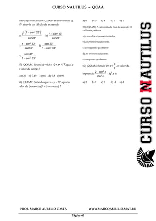 CURSO NAUTILUS – QOAA
PROF. MARCO AURELIO COSTA WWW.MARCOAURELIO.MAT.BR
Página 61
zero a quarenta e cinco, pode- se determinar tg
67º através do cálculo da expressão
a)
1@sen2
23°
b c
r
wwwwwwwwwwwwwwwwwwwwwwwwwwwwwwwwwwwwwwwwwwwwwwwwwwwwwwwwwwwwwwwwwwwwwwwwwwwwwwwwwwwwwwwwwwwwwwwwwwwwwwwwwwwwwwwwwwwwwwwwwwwwwwwwwwwwwwwwwwwwwwwwwwwwwwwwwwwwwwwwwwwwwwwwwwwwwww
sen23°
fffffffffffffffffffffffffffffffffffffffffffffffffffffffffffffffffff
b)
1 + sen2
23°
sen23°
fffffffffffffffffffffffffffffffffffffffffffff
c)
1@sen2
33°
sen33°
ffffffffffffffffffffffffffffffffffffffffffffff
d)
sen 23°
1@sen2
33°
ffffffffffffffffffffffffffffffffffffffffffffff
e)
sen 33°
1@sen2
33°
ffffffffffffffffffffffffffffffffffffffffffffff
57) (QOAM) Se cos(x) = 0,8 e 0 < x< π 2+ ,qual é
o valor de sen(2x)?
a) 0,36 b) 0,49 c) 0,6 d) 0,8 e) 0,96
58) (QOAM) Sabendo que x – y = 30°, qual o
valor de (senx+cosy)2 + (cosx-seny)2 ?
a) 6 b) 5 c) 4 d) 3 e) 1
59) (QOAM) A extremidade final do arco de 10
radianos pertence
a) a um dos eixos coordenados.
b) ao primeiro quadrante.
c) ao segundo quadrante
d) ao terceiro quadrante.
e) ao quarto quadrante.
60) (QOAM) Sendo 0< x<
π
2
fffff
, o valor da
expressão
2@sen2
x
cos2
x
ffffffffffffffffffffffffffffffffffffff
@tg
2
x é:
a) 2 b) 1 c) 0 d) -1 e)-2
 