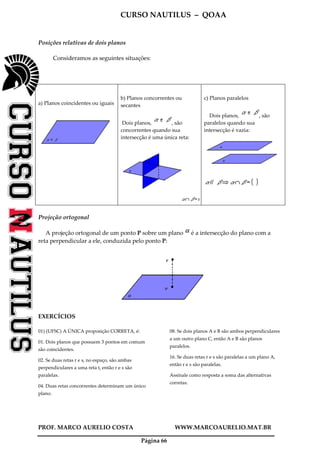 CURSO NAUTILUS – QOAA
PROF. MARCO AURELIO COSTA WWW.MARCOAURELIO.MAT.BR
Página 66
Posições relativas de dois planos
Consideramos as seguintes situações:
a) Planos coincidentes ou iguais
b) Planos concorrentes ou
secantes
Dois planos, , são
concorrentes quando sua
intersecção é uma única reta:
c) Planos paralelos
Dois planos, , são
paralelos quando sua
intersecção é vazia:
Projeção ortogonal
A projeção ortogonal de um ponto P sobre um plano é a intersecção do plano com a
reta perpendicular a ele, conduzida pelo ponto P:
EXERCÍCIOS
01) (UFSC) A ÚNICA proposição CORRETA, é:
01. Dois planos que possuem 3 pontos em comum
são coincidentes.
02. Se duas retas r e s, no espaço, são ambas
perpendiculares a uma reta t, então r e s são
paralelas.
04. Duas retas concorrentes determinam um único
plano.
08. Se dois planos A e B são ambos perpendiculares
a um outro plano C, então A e B são planos
paralelos.
16. Se duas retas r e s são paralelas a um plano A,
então r e s são paralelas.
Assinale como resposta a soma das alternativas
corretas.
 