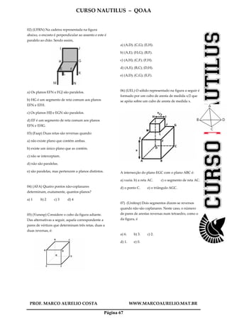 CURSO NAUTILUS – QOAA
PROF. MARCO AURELIO COSTA WWW.MARCOAURELIO.MAT.BR
Página 67
02) (UFRN) Na cadeira representada na figura
abaixo, o encosto é perpendicular ao assento e este é
paralelo ao chão. Sendo assim,
a) Os planos EFN e FGJ são paralelos.
b) HG é um segmento de reta comum aos planos
EFN e EFH.
c) Os planos HIJ e EGN são paralelos.
d) EF é um segmento de reta comum aos planos
EFN e EHG.
03) (Faap) Duas retas são reversas quando:
a) não existe plano que contém ambas.
b) existe um único plano que as contém.
c) não se interceptam.
d) não são paralelas.
e) são paralelas, mas pertencem a planos distintos.
04) (AFA) Quatro pontos não-coplanares
determinam, exatamente, quantos planos?
a) 1 b) 2 c) 3 d) 4
05) (Vunesp) Considere o cubo da figura adiante.
Das alternativas a seguir, aquela correspondente a
pares de vértices que determinam três retas, duas a
duas reversas, é:
a) (A,D); (C,G); (E,H).
b) (A,E); (H,G); (B,F).
c) (A,H); (C,F); (F,H).
d) (A,E); (B,C); (D,H).
e) (A,D); (C,G); (E,F).
06) (UEL) O sólido representado na figura a seguir é
formado por um cubo de aresta de medida x/2 que
se apóia sobre um cubo de aresta de medida x.
A intersecção do plano EGC com o plano ABC é:
a) vazia. b) a reta AC. c) o segmento de reta AC.
d) o ponto C. e) o triângulo AGC.
07) (Unifesp) Dois segmentos dizem-se reversos
quando não são coplanares. Neste caso, o número
de pares de arestas reversas num tetraedro, como o
da figura, é
a) 6. b) 3. c) 2.
d) 1. e) 0.
 