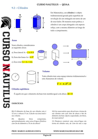 CURSO NAUTILUS – QOAA
PROF. MARCO AURELIO COSTA WWW.MARCOAURELIO.MAT.BR
Página 68
9.2 – Cilindro
Em Matemática, um cilindro é o objeto
tridimensional gerado pela superfície de
revolução de um retângulo em torno de um
de seus lados. De maneira mais prática, o
cilindro é um corpo alongado e de aspecto
roliço, com o mesmo diâmetro ao longo de
todo o comprimento.
Áreas
Num cilindro, consideramos
as seguintes áreas:
a) Área lateral AL = 2. ߨ. ܴ. ‫ܪ‬
b) Área das bases AB = ߨ. ܴଶ
c) Área total AT = AL + 2AB
Volume
Todo cilindro tem uma espaço interno tridimensional a
este chamamos de volume.
ܸ ൌ 	ߨ. ܴଶ
. ‫ܪ‬
Cilindro eqüilátero
É aquele em que o diametro da base tem medida igual a da altura. 2R = H
EXERCÍCIOS
08) O diâmetro da base de um cilindro reto é
12 cm e a altura é 5 cm. Calcule sua área total e
seu volume.
09) Quantos litros comportam,
aproximadamente, uma caixa-d’água cilíndrica
com 2m de diâmetro e 70 cm de altura?
10) Um reservatório para álcool tem a forma de
um cilindro reto com 16m de altura e 8m de
diâmetro da base. Qual a capacidade, em litros,
do reservatório?
11) Deseja-se construir uma caixa-d’água em
forma de cilindro reto, de 1,6m de raio e cuja
 