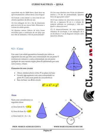 CURSO NAUTILUS – QOAA
PROF. MARCO AURELIO COSTA WWW.MARCOAURELIO.MAT.BR
Página 69
capacidade seja de 20000 litros. Qual deve ser
aproximadamente a altura dessa caixa-d’água?
12) Calcule a área lateral e a área total de um
cilindro equilátero de 20m de raio.
13) Um retângulo de 1m e 2m de dimensões
gira em torno do seu menor lado. Determine o
volume do sólido gerado.
14) Quantos metros cúbicos de terra foram
escavados para a construção de um poço que
tem 10m de diâmetro e 15m de profundidade?
15) Um vaso cilíndrico tem 30 dm de diâmetro
interior e 70 dm de profundidade. Quantos
litros de água pode conter?
16) O raio interior de uma torre circular é de
120 cm, a espessura 50 cm e o volume do
material utilizado na construção é 145 m3.
Qual é a altura da torre?
17) O desenvolvimento de uma superfície
cilíndrica de revolução, é um retângulo de 4
cm de altura e 7 cm de diagonal. Calcule a área
lateral do cilindro.
9.3 – Cone
Um cone é um sólido geométrico formado por todos os
segmentos de reta que têm uma extremidade em um ponto V
(vértice) em comum e a outra extremidade em um ponto
qualquer de uma mesma região plana R (delimitada por uma
curva suave, a base).
Elementos do cone circular
• Altura: distância h do vértice V ao plano da base.
• Geratriz (g):segmento com uma extremidade no
ponto V e outra num ponto da circunferência
• Raio da base: raio R do círculo
ܴଶ
൅ ݄ଶ
ൌ ݃ଶ
Áreas
Num cone consideramos as
seguintes áreas:
a) Área lateral AL = ߨ. ܴ. ݃
b) Área da base AB = ߨ. ܴଶ
c) Área total AT = AL + AB
 