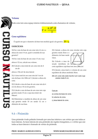 CURSO NAUTILUS – QOAA
PROF. MARCO AURELIO COSTA WWW.MARCOAURELIO.MAT.BR
Página 70
Volume
Todo cone tem uma espaço interno tridimensional a este chamamos de volume.
ܸ ൌ	
ߨ. ܴଶ
. ‫ܪ‬
3
Cone eqüilátero
É aquele em que o diametro da base tem medida igual a da geratriz. 2R = g
EXERCÍCIOS
18) Se o raio da base de um cone reto é 6 cm e a
altura do cone é 8 cm, qual é a medida de sua
geratriz?
19) Se o raio da base de um cone é 5 cm e sua
altura é 12 cm, calcule seu volume.
20) Calcule a área total de um cone reto de 4
cm de
altura e 15π cm2 de área lateral.
21) A área total de um cone reto de 5 cm de
raio da base é de 100π cm2. Calcular a altura do
cone.
22) Calcule a área da base de um cone reto de 6
cm de altura e 10 cm de geratriz.
23) Calcule o raio da base de um cone reto cuja
geratriz mede 13 cm e cuja área total é de
90πcm2.
24) Determinar a medida da altura de um cone
cuja geratriz mede 10 cm sendo 12 cm o
diâmetro de sua base.
25) Calcule a altura do cone circular reto cuja
geratriz mede 25cm e o
diâmetro da base mede
14cm.
26) Calcule a área da
secção meridiana do
cone equilátero cuja base tem área π24 cm2.
27) Calcule a área total e o volume de um cone
equilátero de altura medindo 30cm.
28) Um cone reto está inscrito num cubo cuja
aresta mede 6 cm.
Calcule:
a) a área da base do cone.
b) volume do cone.
c) área lateral do cone.
9.4 – Pirâmide
Uma pirâmide é todo poliedro formado por uma face inferior e um vértice que une todas as
faces laterais. As faces laterais de uma pirâmide são regiões triangulares, e o vértice que une
todas as faces laterais é chamado de vértice da pirâmide.
 