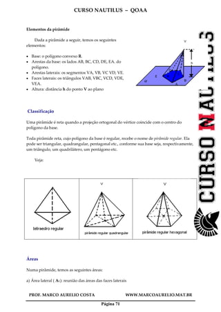 CURSO NAUTILUS – QOAA
PROF. MARCO AURELIO COSTA WWW.MARCOAURELIO.MAT.BR
Página 71
Elementos da pirâmide
Dada a pirâmide a seguir, temos os seguintes
elementos:
• Base: o polígono convexo R.
• Arestas da base: os lados AB, BC, CD, DE, EA. do
polígono.
• Arestas laterais: os segmentos VA, VB, VC VD, VE.
• Faces laterais: os triângulos VAB, VBC, VCD, VDE,
VEA.
• Altura: distância h do ponto V ao plano
Classificação
Uma pirâmide é reta quando a projeção ortogonal do vértice coincide com o centro do
polígono da base.
Toda pirâmide reta, cujo polígono da base é regular, recebe o nome de pirâmide regular. Ela
pode ser triangular, quadrangular, pentagonal etc., conforme sua base seja, respectivamente,
um triângulo, um quadrilátero, um pentágono etc.
Veja:
Áreas
Numa pirâmide, temos as seguintes áreas:
a) Área lateral ( AL): reunião das áreas das faces laterais
 