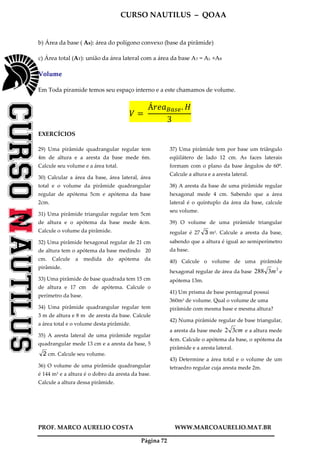 CURSO NAUTILUS – QOAA
PROF. MARCO AURELIO COSTA WWW.MARCOAURELIO.MAT.BR
Página 72
b) Área da base ( AB): área do polígono convexo (base da pirâmide)
c) Área total (AT): união da área lateral com a área da base AT = AL +AB
Volume
Em Toda piramide temos seu espaço interno e a este chamamos de volume.
ܸ ൌ	
Á‫ܽ݁ݎ‬஻௔௦௘. ‫ܪ‬
3
EXERCÍCIOS
29) Uma pirâmide quadrangular regular tem
4m de altura e a aresta da base mede 6m.
Calcule seu volume e a área total.
30) Calcular a área da base, área lateral, área
total e o volume da pirâmide quadrangular
regular de apótema 5cm e apótema da base
2cm.
31) Uma pirâmide triangular regular tem 5cm
de altura e o apótema da base mede 4cm.
Calcule o volume da pirâmide.
32) Uma pirâmide hexagonal regular de 21 cm
de altura tem o apótema da base medindo 20
cm. Calcule a medida do apótema da
pirâmide.
33) Uma pirâmide de base quadrada tem 15 cm
de altura e 17 cm de apótema. Calcule o
perímetro da base.
34) Uma pirâmide quadrangular regular tem
3 m de altura e 8 m de aresta da base. Calcule
a área total e o volume desta pirâmide.
35) A aresta lateral de uma pirâmide regular
quadrangular mede 13 cm e a aresta da base, 5
2 cm. Calcule seu volume.
36) O volume de uma pirâmide quadrangular
é 144 m3 e a altura é o dobro da aresta da base.
Calcule a altura dessa pirâmide.
37) Uma pirâmide tem por base um triângulo
eqüilátero de lado 12 cm. As faces laterais
formam com o plano da base ângulos de 60º.
Calcule a altura e a aresta lateral.
38) A aresta da base de uma pirâmide regular
hexagonal mede 4 cm. Sabendo que a área
lateral é o quíntuplo da área da base, calcule
seu volume.
39) O volume de uma pirâmide triangular
regular é 27 3 m3. Calcule a aresta da base,
sabendo que a altura é igual ao semiperímetro
da base.
40) Calcule o volume de uma pirâmide
hexagonal regular de área da base
2
3288 m e
apótema 13m.
41) Um prisma de base pentagonal possui
360m3 de volume. Qual o volume de uma
pirâmide com mesma base e mesma altura?
42) Numa pirâmide regular de base triangular,
a aresta da base mede cm32 e a altura mede
4cm. Calcule o apótema da base, o apótema da
pirâmide e a aresta lateral.
43) Determine a área total e o volume de um
tetraedro regular cuja aresta mede 2m.
 