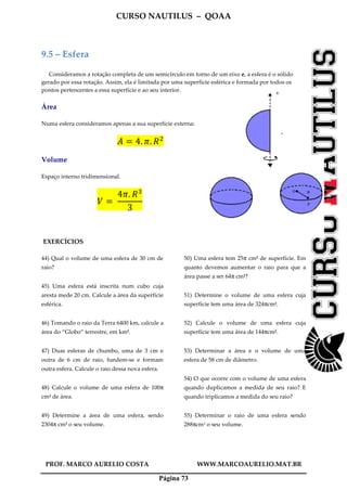 CURSO NAUTILUS – QOAA
PROF. MARCO AURELIO COSTA WWW.MARCOAURELIO.MAT.BR
Página 73
9.5 – Esfera
Consideramos a rotação completa de um semicírculo em torno de um eixo e, a esfera é o sólido
gerado por essa rotação. Assim, ela é limitada por uma superfície esférica e formada por todos os
pontos pertencentes a essa superfície e ao seu interior.
Área
Numa esfera consideramos apenas a sua superfície externa:
‫ܣ‬ ൌ 4. ߨ. ܴଶ
Volume
Espaço interno tridimensional.
ܸ ൌ	
4ߨ. ܴଷ
3
EXERCÍCIOS
44) Qual o volume de uma esfera de 30 cm de
raio?
45) Uma esfera está inscrita num cubo cuja
aresta mede 20 cm. Calcule a área da superfície
esférica.
46) Tomando o raio da Terra 6400 km, calcule a
área do “Globo” terrestre, em km2.
47) Duas esferas de chumbo, uma de 3 cm e
outra de 6 cm de raio, fundem-se e formam
outra esfera. Calcule o raio dessa nova esfera.
48) Calcule o volume de uma esfera de 100π
cm2 de área.
49) Determine a área de uma esfera, sendo
2304π cm3 o seu volume.
50) Uma esfera tem 25π cm2 de superfície. Em
quanto devemos aumentar o raio para que a
área passe a ser 64π cm2?
51) Determine o volume de uma esfera cuja
superfície tem uma área de 324πcm2.
52) Calcule o volume de uma esfera cuja
superfície tem uma área de 144πcm2.
53) Determinar a área e o volume de uma
esfera de 58 cm de diâmetro.
54) O que ocorre com o volume de uma esfera
quando duplicamos a medida de seu raio? E
quando triplicamos a medida do seu raio?
55) Determinar o raio de uma esfera sendo
288πcm3 o seu volume.
 
