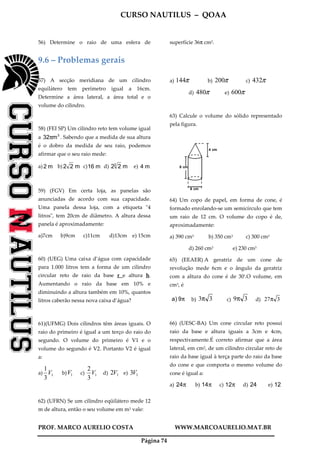 CURSO NAUTILUS – QOAA
PROF. MARCO AURELIO COSTA WWW.MARCOAURELIO.MAT.BR
Página 74
56) Determine o raio de uma esfera de superfície 36π cm2.
9.6 – Problemas gerais
57) A secção meridiana de um cilindro
equilátero tem perímetro igual a 16cm.
Determine a área lateral, a área total e o
volume do cilindro.
58) (FEI SP) Um cilindro reto tem volume igual
a 3
m32π . Sabendo que a medida de sua altura
é o dobro da medida de seu raio, podemos
afirmar que o seu raio mede:
a) m2 b) m22 c) m16 d) m223
e) m4
59) (FGV) Em certa loja, as panelas são
anunciadas de acordo com sua capacidade.
Uma panela dessa loja, com a etiqueta "4
litros", tem 20cm de diâmetro. A altura dessa
panela é aproximadamente:
a)7cm b)9cm c)11cm d)13cm e) 15cm
60) (UEG) Uma caixa d’água com capacidade
para 1.000 litros tem a forma de um cilindro
circular reto de raio da base r e altura h.
Aumentando o raio da base em 10% e
diminuindo a altura também em 10%, quantos
litros caberão nessa nova caixa d’água?
61)(UFMG) Dois cilindros têm áreas iguais. O
raio do primeiro é igual a um terço do raio do
segundo. O volume do primeiro é V1 e o
volume do segundo é V2. Portanto V2 é igual
a:
a) 1
3
1
V b) 1V c) 1
3
2
V d) 12V e) 13V
62) (UFRN) Se um cilindro eqüilátero mede 12
m de altura, então o seu volume em m3 vale:
a) π144 b) π200 c) π432
d) π480 e) π600
63) Calcule o volume do sólido representado
pela figura.
4 cm
8 cm
6 cm
64) Um copo de papel, em forma de cone, é
formado enrolando-se um semicírculo que tem
um raio de 12 cm. O volume do copo é de,
aproximadamente:
a) 390 cm3 b) 350 cm3 c) 300 cm3
d) 260 cm3 e) 230 cm3
65) (EEAER) A geratriz de um cone de
revolução mede 6cm e o ângulo da geratriz
com a altura do cone é de 30º.O volume, em
cm3, é
π9)a b) 33π c) 39π d) 327π
66) (UESC-BA) Um cone circular reto possui
raio da base e altura iguais a 3cm e 4cm,
respectivamente.É correto afirmar que a área
lateral, em cm2, de um cilindro circular reto de
raio da base igual à terça parte do raio da base
do cone e que comporta o mesmo volume do
cone é igual a:
a) π24 b) π14 c) π12 d) 24 e) 12
 