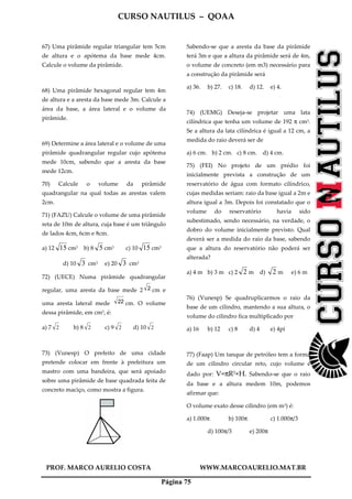 CURSO NAUTILUS – QOAA
PROF. MARCO AURELIO COSTA WWW.MARCOAURELIO.MAT.BR
Página 75
67) Uma pirâmide regular triangular tem 5cm
de altura e o apótema da base mede 4cm.
Calcule o volume da pirâmide.
68) Uma pirâmide hexagonal regular tem 4m
de altura e a aresta da base mede 3m. Calcule a
área da base, a área lateral e o volume da
pirâmide.
69) Determine a área lateral e o volume de uma
pirâmide quadrangular regular cujo apótema
mede 10cm, sabendo que a aresta da base
mede 12cm.
70) Calcule o volume da pirâmide
quadrangular na qual todas as arestas valem
2cm.
71) (FAZU) Calcule o volume de uma pirâmide
reta de 10m de altura, cuja base é um triângulo
de lados 4cm, 6cm e 8cm.
a) 12 15 cm3 b) 8 5 cm3 c) 10 15 cm3
d) 10 3 cm3 e) 20 3 cm3
72) (UECE) Numa pirâmide quadrangular
regular, uma aresta da base mede 2 2 cm e
uma aresta lateral mede 22 cm. O volume
dessa pirâmide, em cm3, é:
a) 7 2 b) 8 2 c) 9 2 d) 10 2
73) (Vunesp) O prefeito de uma cidade
pretende colocar em frente à prefeitura um
mastro com uma bandeira, que será apoiado
sobre uma pirâmide de base quadrada feita de
concreto maciço, como mostra a figura.
Sabendo-se que a aresta da base da pirâmide
terá 3m e que a altura da pirâmide será de 4m,
o volume de concreto (em m3) necessário para
a construção da pirâmide será
a) 36. b) 27. c) 18. d) 12. e) 4.
74) (UEMG) Deseja-se projetar uma lata
cilíndrica que tenha um volume de 192 π cm3.
Se a altura da lata cilíndrica é igual a 12 cm, a
medida do raio deverá ser de
a) 6 cm. b) 2 cm. c) 8 cm. d) 4 cm.
75) (FEI) No projeto de um prédio foi
inicialmente prevista a construção de um
reservatório de água com formato cilíndrico,
cujas medidas seriam: raio da base igual a 2m e
altura igual a 3m. Depois foi constatado que o
volume do reservatório havia sido
subestimado, sendo necessário, na verdade, o
dobro do volume inicialmente previsto. Qual
deverá ser a medida do raio da base, sabendo
que a altura do reservatório não poderá ser
alterada?
a) 4 m b) 3 m c) 2 2 m d) 2 m e) 6 m
76) (Vunesp) Se quadruplicarmos o raio da
base de um cilindro, mantendo a sua altura, o
volume do cilindro fica multiplicado por
a) 16 b) 12 c) 8 d) 4 e) 4pi
77) (Faap) Um tanque de petróleo tem a forma
de um cilindro circular reto, cujo volume é
dado por: V=πR2×H. Sabendo-se que o raio
da base e a altura medem 10m, podemos
afirmar que:
O volume exato desse cilindro (em m3) é:
a) 1.000π b) 100π c) 1.000π/3
d) 100π/3 e) 200π
 