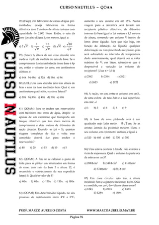 CURSO NAUTILUS – QOAA
PROF. MARCO AURELIO COSTA WWW.MARCOAURELIO.MAT.BR
Página 76
78) (Faap) Um fabricante de caixas d'água pré-
moldadas, deseja fabricá-las na forma
cilíndrica com 2 metros de altura interna com
capacidade de 2.000 litros. Então, o raio da
base da caixa d'água é, em metros, igual a:
a) 2 π b)
π
1
c)
π
10
d) π e)
π
10
79) (Fatec) A altura de um cone circular reto
mede o triplo da medida do raio da base. Se o
comprimento da circunferência dessa base é 8p
cm, então o volume do cone, em centímetros
cúbicos, é:
a) 64π b) 48π c) 32π d) 16π e) 8π
80) (UEL) Um cone circular reto tem altura de
8cm e raio da base medindo 6cm. Qual é, em
centímetros quadrados, sua área lateral?
a) 20π b) 30π c) 40π d) 50π e) 60π
81) (QOAM) Para se encher um reservatório
com trezentos mil litros de água, dispõe- se
apenas de um caminhão que transporta um
tanque cilíndrico que tem cinco metros de
comprimento e dois metros de diâmetro de
seção circular. Usando- se (pi = 3), quantas
viagens completas de ida e volta esse
caminhão deverá dar para encher o
reservatório?
a) 40 b) 20 c) 15 d) 10 e) 5
82) (QOAM) A fim de se calcular o gasto de
tinta para se pintar um sinalizador em forma
de cone, com raio da base 5 e altura 12, é
necessário o conhecimento da sua superfície
lateral S. Qual é o valor de S?
a) 60π b) 65π c) 120π d) 130π e) 180π
83) (QOAM) Um determinado líquido, no seu
processo de resfriamento entre 4°C e 0°C,
aumenta o seu volume em até 15%. Numa
viagem para a Antártica será levado um
recipiente plástico cilíndrico, de diâmetro
interno da base igual a 1,6 metros e 1,5 metros
de altura, contendo um volume V inteiro de
litros desse líquido. Para que não haja, em
função da dilatação do líquido, qualquer
deformação ou rompimento do recipiente, pois
será submetido ao intervalo de temperatura
dado anteriormente, qual deverá ser o valor
máximo de V, em litros, sabendo-se que é
desprezível a variação do volume do
recipiente? (Usar π = 3,14)
a) 2562 b) 2564 c) 2621
d) 2623 e) 2722
84) A razão, em cm, entre o volume, em cm3 ,
de uma esfera de raio 3cm e a sua superfície,
em cm2 , é
a) 1 b) 3 c) 4 d) 6 e) 9
85) A base de uma pirâmide reta é um
quadrado cujo lado mede 8 2p
wwwwwwwwwwwwwwwww
cm. Se as
arestas laterais da pirâmide medem 17cm, o
seu volume, em centímetro cúbicos, é igual a
a) 520 b) 640 c) 680 d) 750 e) 780
86) Uma esfera oca tem 1 dm de raio exterior e
4 cm de espessura. Qual o volume da parte oca
da esfera em cm3?
a) 288πcm3 b) 346πcm3 c) 416πcm3
d) 634πcm3 e) 864πcm3
87) Um cone circular reto tem a altura
medindo 5cm e a geratriz medindo 13cm. Qual
e a medida, em cm3, do volume desse cone?
a) 124π b) 280π c) 240π
d) 128π e) 160π
 