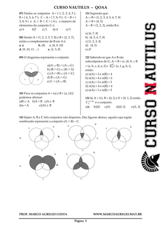 CURSO NAUTILUS – QOAA
PROF. MARCO AURELIO COSTA WWW.MARCOAURELIO.MAT.BR
Página 5
07) Dados os conjuntos A = { 1, 2, 3, 4, 5 };
B = { 4, 5, 6, 7 }; C – A = { 7, 8, 9 }; C – B = {
3, 8, 9 } e A I B I C = { 4 }, o número de
elementos do conjunto C é:
a) 6 b)7 c) 3 d) 4 e) 5
08) Sendo A = {1, 2, 3, 5, 7, 8} e B = {2, 3, 7},
então o complementar de B em A é:
a. φ b. {8} c. {8, 9, 10}
d. {9, 10, 11 …} e. {1, 5, 8}
09) O diagrama representa o conjunto
A
C B
a)(A ∪ B) ∩ (A ∪ C)
b) (B ∩ C) ∪ (B ∩ A)
c) (A ∩ B) ∪ (A ∩ C)
d) B ∪ (A ∩ C)
e) C ∩ (A ∪ B)
10) Para os conjuntos A = {a} e B = {a, {A}}
podemos afirmar:
a)B ⊂ A b)A = B c)A ∈ B
d)a = A e){A} ∈ B
11) Supondo que:
A ∪ B = {1, 2, 3, 4, 5, 6, 7, 8}
A ∩ B = {4, 5}
A – B = {1, 2, 3}, então B é:
a) {6, 7, 8}
b) {4, 5, 6, 7, 8}
c) {1, 2, 3, 4}
d) {4, 5}
e) ∅
12) Sabendo-se que A e B são
subconjuntos de U, A ∩ B = {c, d} A ∪ B
= {a, b, c, d, e, f} e CU
A
= {e, f, g, h, i},
então:
a) n(A) = 2 e n(B) = 4
b) n(A) = 4 e n(B) = 2
c) n(A) = 3 e n(B) = 3
d) n(A) = 4 e n(B) = 4
e) n(A) = 1 e n(B) = 5
13) Se A = {1}, B = {0, 1} e E = {0, 1, 2} então
)( BA
EC ∩
é o conjunto:
a)φ b){0} c){1} d){0, 2} e){1, 2}
14) Sejam A, B e C três conjuntos não disjuntos. Das figuras abaixo, aquela cuja região
sombreada representa o conjunto (A ∩ B) – C
A
B
C
a.
A
B
C
b.
A
B
C
c.
A
B
C
e.
A
B
C
d.
 