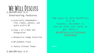 “We hope to ship WordPress
4.4 on
Tuesday, December 8,
but we need your help to
get there.”
WordPress 4.4 Release
Candidate
WeWillDiscuss1.WordPress 4.4
Interesting Features
a.Externally Embeddable -
like videos, photos, and
audio within WP
b.Step 1 of 2 REST API
Integration
c.Responsive Image Insertion
d.WP_Comment Class
e.Twenty Sixteen Theme
2.WordPress 4.4
 