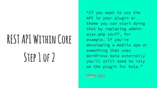 RESTAPIWithinCore
Step1of2
“If you want to use the
API in your plugin or
theme you can start doing
that by replacing admin-
ajax.php stuff, for
example. If you’re
developing a mobile app or
something that uses
WordPress data externally
you’ll still need to rely
on the plugin for help.”
WPMU DEV
 