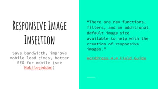 ResponsiveImage
Insertion
Save bandwidth, improve
mobile load times, better
SEO for mobile (see
Mobilegeddon)
“There are new functions,
filters, and an additional
default image size
available to help with the
creation of responsive
images.”
WordPress 4.4 Field Guide
 