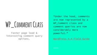 WP_CommentClass
Faster page load &
interesting comment query
options.
“Under the hood, comments
are now represented by a
WP_Comment class and
comment queries are now
considerably more
powerful.”
WordPress 4.4 Field Guide
 