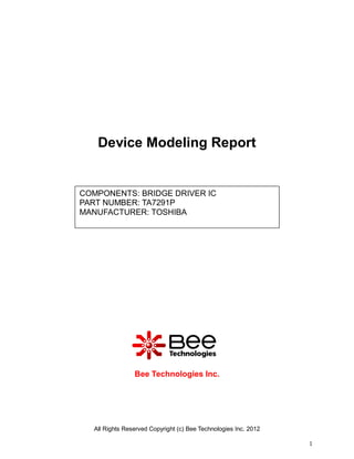 Device Modeling Report


COMPONENTS: BRIDGE DRIVER IC
PART NUMBER: TA7291P
MANUFACTURER: TOSHIBA




                Bee Technologies Inc.




  All Rights Reserved Copyright (c) Bee Technologies Inc. 2012

                                                                 1
 