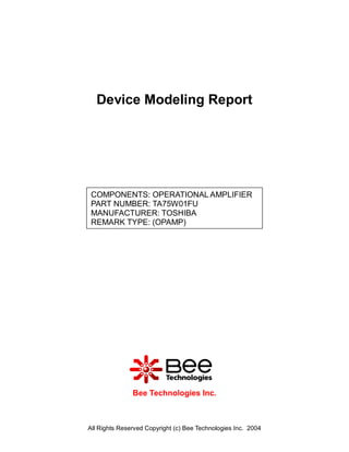 Device Modeling Report




 COMPONENTS: OPERATIONAL AMPLIFIER
 PART NUMBER: TA75W01FU
 MANUFACTURER: TOSHIBA
 REMARK TYPE: (OPAMP)




               Bee Technologies Inc.



All Rights Reserved Copyright (c) Bee Technologies Inc. 2004
 