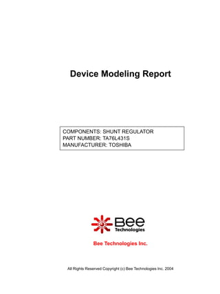 Device Modeling Report




COMPONENTS: SHUNT REGULATOR
PART NUMBER: TA76L431S
MANUFACTURER: TOSHIBA




               Bee Technologies Inc.



 All Rights Reserved Copyright (c) Bee Technologies Inc. 2004
 