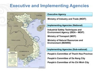 Executive and Implementing Agencies
                Executive Agency

                Ministry of Industry and Trade (MOIT)

                Implementing Agencies (National)

                Industrial Safety Techniques and
                Environment Agency (ISEA – MOIT)
                Ministry of Transport (MOT)
                Ministry of Natural Resources and
                Environment (MONRE)


                Implementing Agencies (Sub-national)

                People’s Committee of Thanh Hoa Province

                People’s Committee of Da Nang City
                People’s Committee of Ho Chi Minh City
 