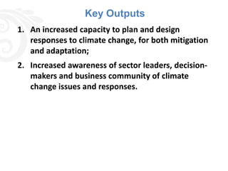 Key Outputs
1. An increased capacity to plan and design
   responses to climate change, for both mitigation
   and adaptation;
2. Increased awareness of sector leaders, decision-
   makers and business community of climate
   change issues and responses.
 