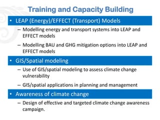 Training and Capacity Building
• LEAP (Energy)/EFFECT (Transport) Models
  – Modelling energy and transport systems into LEAP and
    EFFECT models
  – Modelling BAU and GHG mitigation options into LEAP and
    EFFECT models
• GIS/Spatial modeling
  – Use of GIS/spatial modeling to assess climate change
    vulnerability
  – GIS/spatial applications in planning and management
• Awareness of climate change
  – Design of effective and targeted climate change awareness
    campaign.
 