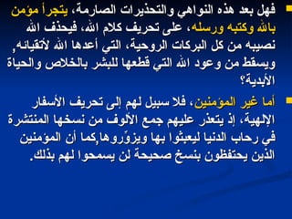 
،‫الصارمة‬ ‫والتحذيرات‬ ‫النواهي‬ ‫هذه‬ ‫بعد‬ ‫فهل‬
،‫الصارمة‬ ‫والتحذيرات‬ ‫النواهي‬ ‫هذه‬ ‫بعد‬ ‫فهل‬
‫مؤمن‬ ‫يتجرأ‬
‫مؤمن‬ ‫يتجرأ‬
‫ورسله‬ ‫وكتبه‬ ‫باهلل‬
‫ورسله‬ ‫وكتبه‬ ‫باهلل‬
‫اهلل‬ ‫فيحذف‬ ،‫اهلل‬ ‫كالم‬ ‫تحريف‬ ‫على‬ ،
‫اهلل‬ ‫فيحذف‬ ،‫اهلل‬ ‫كالم‬ ‫تحريف‬ ‫على‬ ،
,‫ألتقيائه‬ ‫اهلل‬ ‫أعدها‬ ‫التي‬ ،‫الروحية‬ ‫البركات‬ ‫كل‬ ‫من‬ ‫نصيبه‬
,‫ألتقيائه‬ ‫اهلل‬ ‫أعدها‬ ‫التي‬ ،‫الروحية‬ ‫البركات‬ ‫كل‬ ‫من‬ ‫نصيبه‬
‫والحياة‬ ‫بالخالص‬ ‫للبشر‬ ‫قطعها‬ ‫التي‬ ‫اهلل‬ ‫وعود‬ ‫من‬ ‫ويسقط‬
‫والحياة‬ ‫بالخالص‬ ‫للبشر‬ ‫قطعها‬ ‫التي‬ ‫اهلل‬ ‫وعود‬ ‫من‬ ‫ويسقط‬
‫األبدية؟‬
‫األبدية؟‬

‫المؤمنين‬ ‫غير‬ ‫أما‬
‫المؤمنين‬ ‫غير‬ ‫أما‬
‫األسفار‬ ‫تحريف‬ ‫إلى‬ ‫لهم‬ ‫سبيل‬ ‫فال‬ ،
‫األسفار‬ ‫تحريف‬ ‫إلى‬ ‫لهم‬ ‫سبيل‬ ‫فال‬ ،
‫المنتشرة‬ ‫نسخها‬ ‫من‬ ‫األلوف‬ ‫جمع‬ ‫عليهم‬ ‫يتعذر‬ ‫إذ‬ ،‫اإللهية‬
‫المنتشرة‬ ‫نسخها‬ ‫من‬ ‫األلوف‬ ‫جمع‬ ‫عليهم‬ ‫يتعذر‬ ‫إذ‬ ،‫اإللهية‬
‫المؤمنين‬ ‫أن‬ ‫كما‬,‫روها‬ِّ
‫ويزو‬ ‫بها‬ ‫ليعبثوا‬ ‫الدنيا‬ ‫رحاب‬ ‫في‬
‫المؤمنين‬ ‫أن‬ ‫كما‬,‫روها‬ِّ
‫ويزو‬ ‫بها‬ ‫ليعبثوا‬ ‫الدنيا‬ ‫رحاب‬ ‫في‬
.‫بذلك‬ ‫لهم‬ ‫يسمحوا‬ ‫لن‬ ‫صحيحة‬ ‫بنسخ‬ ‫يحتفظون‬ ‫الذين‬
.‫بذلك‬ ‫لهم‬ ‫يسمحوا‬ ‫لن‬ ‫صحيحة‬ ‫بنسخ‬ ‫يحتفظون‬ ‫الذين‬
 