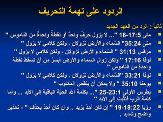 ‫التحريف‬ ‫تهمة‬ ‫على‬ ‫الردود‬
‫التحريف‬ ‫تهمة‬ ‫على‬ ‫الردود‬
‫الجديد‬ ‫العهد‬ ‫من‬ ‫الرد‬ : ً
‫ا‬‫ثاني‬
‫الجديد‬ ‫العهد‬ ‫من‬ ‫الرد‬ : ً
‫ا‬‫ثاني‬

‫متى‬
‫متى‬
17:5
17:5
-
-
18
18
" ‫الناموس‬ ‫من‬ ٌ
‫ة‬‫واحد‬ ٌ
‫نقطة‬ ‫أو‬ ٌ
‫د‬‫واح‬ ٌ
‫حرف‬ ‫يزول‬ ‫ال‬ ..."
" ‫الناموس‬ ‫من‬ ٌ
‫ة‬‫واحد‬ ٌ
‫نقطة‬ ‫أو‬ ٌ
‫د‬‫واح‬ ٌ
‫حرف‬ ‫يزول‬ ‫ال‬ ..."

‫متى‬
‫متى‬
35:24
35:24
" ‫يزول‬ ‫ال‬ ‫كالمي‬ ‫ولكن‬ ، ‫تزوالن‬ ‫واألرض‬ ‫ماء‬ َّ
‫الس‬ "
" ‫يزول‬ ‫ال‬ ‫كالمي‬ ‫ولكن‬ ، ‫تزوالن‬ ‫واألرض‬ ‫ماء‬ َّ
‫الس‬ "

‫مرقس‬
‫مرقس‬
31:13
31:13
" ‫يزول‬ ‫ال‬ ‫كالمي‬ ‫ولكن‬ ، ‫تزوالن‬ ‫واألرض‬ ‫ماء‬ َّ
‫الس‬ "
" ‫يزول‬ ‫ال‬ ‫كالمي‬ ‫ولكن‬ ، ‫تزوالن‬ ‫واألرض‬ ‫ماء‬ َّ
‫الس‬ "

‫لوقا‬
‫لوقا‬
17:16
17:16
‫نقطة‬ ‫تسقط‬ ‫أن‬ ‫من‬ ُ
‫ر‬‫أيس‬ ‫واألرض‬ ‫السماء‬ ‫زوال‬ ‫ولكن‬ "
‫نقطة‬ ‫تسقط‬ ‫أن‬ ‫من‬ ُ
‫ر‬‫أيس‬ ‫واألرض‬ ‫السماء‬ ‫زوال‬ ‫ولكن‬ "
" ‫الناموس‬ ‫من‬ ‫واحدة‬
" ‫الناموس‬ ‫من‬ ‫واحدة‬

‫لوقا‬
‫لوقا‬
33:21
33:21
" ‫يزول‬ ‫ال‬ ‫كالمي‬ ‫ولكن‬ ، ‫تزوالن‬ ‫واألرض‬ ‫ماء‬ َّ
‫"الس‬
" ‫يزول‬ ‫ال‬ ‫كالمي‬ ‫ولكن‬ ، ‫تزوالن‬ ‫واألرض‬ ‫ماء‬ َّ
‫"الس‬

‫يوحنا‬
‫يوحنا‬
35:10
35:10
" ‫المكتوب‬ ‫ينقص‬ ‫أن‬ ‫يمكن‬ ‫وال‬ "
" ‫المكتوب‬ ‫ينقص‬ ‫أن‬ ‫يمكن‬ ‫وال‬ "

‫األولى‬ ‫بطرس‬
‫األولى‬ ‫بطرس‬
23:1
23:1
-
-
25
25
‫وأما‬ ... ‫األبد‬ ‫إلى‬ ‫الباقية‬ ‫ة‬َّ
‫الحي‬ ‫اهلل‬ ‫بكلمة‬ ..."
‫وأما‬ ... ‫األبد‬ ‫إلى‬ ‫الباقية‬ ‫ة‬َّ
‫الحي‬ ‫اهلل‬ ‫بكلمة‬ ..."
" ‫األبد‬ ‫إلى‬ ‫فتثبت‬ ‫الرب‬ ‫كلمة‬
" ‫األبد‬ ‫إلى‬ ‫فتثبت‬ ‫الرب‬ ‫كلمة‬

‫رؤيا‬
‫رؤيا‬
18:22
18:22
-
-
19
19
‫تحذير‬ - " ‫يحذف‬ ٌ
‫د‬‫أح‬ ‫كان‬ ‫وإن‬ .. ‫يزيد‬ ٌ
‫د‬‫أح‬ ‫كان‬ ‫إن‬ "
‫تحذير‬ - " ‫يحذف‬ ٌ
‫د‬‫أح‬ ‫كان‬ ‫وإن‬ .. ‫يزيد‬ ٌ
‫د‬‫أح‬ ‫كان‬ ‫إن‬ "
. ‫وشديد‬ ‫واضح‬
. ‫وشديد‬ ‫واضح‬
 