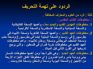 ‫التحريف‬ ‫تهمة‬ ‫على‬ ‫الردود‬
‫التحريف‬ ‫تهمة‬ ‫على‬ ‫الردود‬
. ‫المختلفة‬ ‫والمعارف‬ ‫العلوم‬ ‫من‬ ‫الرد‬ : ً
‫ا‬‫ثالث‬
. ‫المختلفة‬ ‫والمعارف‬ ‫العلوم‬ ‫من‬ ‫الرد‬ : ً
‫ا‬‫ثالث‬
: ‫المقدس‬ ‫الكتاب‬ ‫مخطوطات‬ .‫أ‬
: ‫المقدس‬ ‫الكتاب‬ ‫مخطوطات‬ .‫أ‬
1
1
ً
‫ا‬‫مع‬ ‫والجديد‬ ‫القديم‬ ‫العهدين‬ ‫مخطوطات‬ .
ً
‫ا‬‫مع‬ ‫والجديد‬ ‫القديم‬ ‫العهدين‬ ‫مخطوطات‬ .
‫الفاتيكانية‬ ‫النسخة‬ ‫وأهمها‬ -:
‫الفاتيكانية‬ ‫النسخة‬ ‫وأهمها‬ -:
. ‫اإلفرايمية‬ ‫والنسخة‬ ‫اإلسكندرية‬ ‫والنسخة‬ ‫السينائية‬ ‫والنسخة‬
. ‫اإلفرايمية‬ ‫والنسخة‬ ‫اإلسكندرية‬ ‫والنسخة‬ ‫السينائية‬ ‫والنسخة‬
2
2
-: ‫القديم‬ ‫العهد‬ ‫مخطوطات‬ .
-: ‫القديم‬ ‫العهد‬ ‫مخطوطات‬ .
‫في‬ ‫األنبياء‬ ‫ونسخة‬ ‫القاهرية‬ ‫النسخة‬ ‫وأهمها‬
‫في‬ ‫األنبياء‬ ‫ونسخة‬ ‫القاهرية‬ ‫النسخة‬ ‫وأهمها‬
‫حلب‬ ‫ونسخة‬ ‫بطرسبورغ‬ ‫في‬ ً
‫ا‬‫أيض‬ ‫البابلية‬ ‫والنسخة‬ ‫روسيا‬ ‫في‬ ‫بطرسبورغ‬
‫حلب‬ ‫ونسخة‬ ‫بطرسبورغ‬ ‫في‬ ً
‫ا‬‫أيض‬ ‫البابلية‬ ‫والنسخة‬ ‫روسيا‬ ‫في‬ ‫بطرسبورغ‬
‫مخطوطات‬ ‫وأهم‬ ، ‫لألنبياء‬ ‫روخلن‬ ‫ونسخة‬ ‫البريطاني‬ ‫المتحف‬ ‫ونسخة‬
‫مخطوطات‬ ‫وأهم‬ ، ‫لألنبياء‬ ‫روخلن‬ ‫ونسخة‬ ‫البريطاني‬ ‫المتحف‬ ‫ونسخة‬
‫يرجع‬ ‫والتي‬ ، ‫فلسطين‬ ‫في‬ ‫قمران‬ ‫خربة‬ ‫مخطوطات‬ ‫هي‬ ‫القديم‬ ‫العهد‬
‫يرجع‬ ‫والتي‬ ، ‫فلسطين‬ ‫في‬ ‫قمران‬ ‫خربة‬ ‫مخطوطات‬ ‫هي‬ ‫القديم‬ ‫العهد‬
. ‫الميالد‬ ‫قبل‬ ‫الثاني‬ ‫القرن‬ ‫إلى‬ ‫تاريخها‬
. ‫الميالد‬ ‫قبل‬ ‫الثاني‬ ‫القرن‬ ‫إلى‬ ‫تاريخها‬
3
3
: ‫الجديد‬ ‫العهد‬ ‫مخطوطات‬ .
: ‫الجديد‬ ‫العهد‬ ‫مخطوطات‬ .
‫تشستر‬ ‫مخطوطات‬ ‫أهمها‬ ‫ومن‬ ً‫ا‬‫جد‬ ‫كثيرة‬ ‫وهي‬
‫تشستر‬ ‫مخطوطات‬ ‫أهمها‬ ‫ومن‬ ً‫ا‬‫جد‬ ‫كثيرة‬ ‫وهي‬
‫األربعة‬ ‫األجزاء‬ ‫اتفاق‬ ‫مخطوطة‬ ‫أي‬ ( ‫رون‬ َّ
‫طس‬ ‫والديا‬ ‫ِر‬
‫م‬ْ
‫د‬ُ
‫ب‬ ‫وبردية‬ ‫بيتي‬
‫األربعة‬ ‫األجزاء‬ ‫اتفاق‬ ‫مخطوطة‬ ‫أي‬ ( ‫رون‬ َّ
‫طس‬ ‫والديا‬ ‫ِر‬
‫م‬ْ
‫د‬ُ
‫ب‬ ‫وبردية‬ ‫بيتي‬
. ‫كالرومنت‬ ‫ونسخة‬ ‫واشنطن‬ ‫ونسخة‬ ‫البيزية‬ ‫والنسخة‬ ) ‫اإلنجيل‬ ‫من‬
. ‫كالرومنت‬ ‫ونسخة‬ ‫واشنطن‬ ‫ونسخة‬ ‫البيزية‬ ‫والنسخة‬ ) ‫اإلنجيل‬ ‫من‬
 