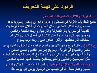 ‫التحريف‬ ‫تهمة‬ ‫على‬ ‫الردود‬
‫التحريف‬ ‫تهمة‬ ‫على‬ ‫الردود‬
: ‫القديمة‬ ‫والمخطوطات‬ ‫واآلثار‬ ‫الحفريات‬ .‫ب‬
: ‫القديمة‬ ‫والمخطوطات‬ ‫واآلثار‬ ‫الحفريات‬ .‫ب‬
‫تؤكد‬ ‫وسوريا‬ ‫ومصر‬ ‫والعراق‬ ‫واألردن‬ ‫فلسطين‬ ‫في‬ ‫األثرية‬ ‫الحفريات‬ ‫جميع‬
‫تؤكد‬ ‫وسوريا‬ ‫ومصر‬ ‫والعراق‬ ‫واألردن‬ ‫فلسطين‬ ‫في‬ ‫األثرية‬ ‫الحفريات‬ ‫جميع‬
‫أوغاريت‬ ‫مدينة‬ ‫أطالل‬ ‫في‬ ‫الحفريات‬ ‫مثل‬ . ‫المقدس‬ ‫الكتاب‬ ‫رواية‬ ‫صحة‬
‫أوغاريت‬ ‫مدينة‬ ‫أطالل‬ ‫في‬ ‫الحفريات‬ ‫مثل‬ . ‫المقدس‬ ‫الكتاب‬ ‫رواية‬ ‫صحة‬
‫والقدس‬ ‫القديمة‬ ‫وأريحا‬ ‫بابل‬ ‫وآثار‬ ‫العمارنة‬ ‫وتل‬ ‫سوريا‬ ‫في‬ ‫القديمة‬
‫والقدس‬ ‫القديمة‬ ‫وأريحا‬ ‫بابل‬ ‫وآثار‬ ‫العمارنة‬ ‫وتل‬ ‫سوريا‬ ‫في‬ ‫القديمة‬
‫تم‬ ‫والتي‬ ‫الرسل‬ ‫أعمال‬ ‫في‬ ‫الكثيرة‬ ‫المدن‬ ‫وأسماء‬ ، ‫وبيسان‬ ‫ّو‬
‫د‬‫ومج‬
‫تم‬ ‫والتي‬ ‫الرسل‬ ‫أعمال‬ ‫في‬ ‫الكثيرة‬ ‫المدن‬ ‫وأسماء‬ ، ‫وبيسان‬ ‫ّو‬
‫د‬‫ومج‬
. ‫يسوع‬ ‫الرب‬ ‫زارها‬ ‫التي‬ ‫األماكن‬ ‫وآثار‬ . ‫معظمها‬ ‫آثار‬ ‫اكتشاف‬
. ‫يسوع‬ ‫الرب‬ ‫زارها‬ ‫التي‬ ‫األماكن‬ ‫وآثار‬ . ‫معظمها‬ ‫آثار‬ ‫اكتشاف‬
‫ج‬
‫ج‬
.
.
‫ا‬
‫ا‬
: ‫لتاريخ‬
: ‫لتاريخ‬
‫من‬ ‫والخروج‬ ‫العراق‬ ‫من‬ ‫إبراهيم‬ ‫وقدوم‬ ‫النهرين‬ ‫وادي‬ ‫تاريخ‬ ‫مثل‬
‫من‬ ‫والخروج‬ ‫العراق‬ ‫من‬ ‫إبراهيم‬ ‫وقدوم‬ ‫النهرين‬ ‫وادي‬ ‫تاريخ‬ ‫مثل‬
، ‫البابلي‬ ‫والسبي‬ ‫القديم‬ ‫إسرائيل‬ ‫وتاريخ‬ ، ‫البرية‬ ‫في‬ ‫والضياع‬ ‫مصر‬
، ‫البابلي‬ ‫والسبي‬ ‫القديم‬ ‫إسرائيل‬ ‫وتاريخ‬ ، ‫البرية‬ ‫في‬ ‫والضياع‬ ‫مصر‬
‫المنقرضة‬ ‫القديمة‬ ‫الشعوب‬ ‫وتاريخ‬ ، ‫سوريا‬ ‫على‬ ‫كيرينيوس‬ ‫والية‬ ً
‫ا‬‫وأيض‬
‫المنقرضة‬ ‫القديمة‬ ‫الشعوب‬ ‫وتاريخ‬ ، ‫سوريا‬ ‫على‬ ‫كيرينيوس‬ ‫والية‬ ً
‫ا‬‫وأيض‬
. ‫المقدس‬ ‫الكتاب‬ ‫عنهم‬ ‫يتحدث‬ ‫واألموريينالذين‬ ‫والحثيين‬ ‫اليبوسيين‬ ‫مثل‬
. ‫المقدس‬ ‫الكتاب‬ ‫عنهم‬ ‫يتحدث‬ ‫واألموريينالذين‬ ‫والحثيين‬ ‫اليبوسيين‬ ‫مثل‬
‫د‬
‫د‬
-: ‫المؤمنين‬ ‫ماليين‬ ‫واختبارات‬ ‫شهادات‬ .
-: ‫المؤمنين‬ ‫ماليين‬ ‫واختبارات‬ ‫شهادات‬ .
‫الناس‬ ‫هؤالء‬ ‫مسيرة‬ ‫تغيرت‬ ‫كيف‬
‫الناس‬ ‫هؤالء‬ ‫مسيرة‬ ‫تغيرت‬ ‫كيف‬
. ‫هذا‬ ‫يومنا‬ ‫إلى‬ ‫بولس‬ ‫الرسول‬ ‫من‬ ‫حياتهم‬ ‫في‬ ‫اهلل‬ ‫كلمة‬ ‫وعمل‬ ‫بتأثير‬
. ‫هذا‬ ‫يومنا‬ ‫إلى‬ ‫بولس‬ ‫الرسول‬ ‫من‬ ‫حياتهم‬ ‫في‬ ‫اهلل‬ ‫كلمة‬ ‫وعمل‬ ‫بتأثير‬
 