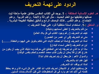 ‫هـ‬
‫هـ‬
-: ‫المختلفة‬ ‫اإلنسانية‬ ‫العلوم‬ .
-: ‫المختلفة‬ ‫اإلنسانية‬ ‫العلوم‬ .
1
1
‫ثبت‬ ‫مذهلة‬ ‫علمية‬ ‫حقائق‬ ‫المقدس‬ ‫الكتاب‬ ‫في‬ ‫يوجد‬ .
‫ثبت‬ ‫مذهلة‬ ‫علمية‬ ‫حقائق‬ ‫المقدس‬ ‫الكتاب‬ ‫في‬ ‫يوجد‬ .
‫وعلم‬ . ‫التربية‬ ‫وعلم‬ . ‫واألجنة‬ ‫الوراثة‬ ‫مثل‬ ، ‫الحديث‬ ‫العلم‬ ‫مع‬ ‫وتطابقها‬ ‫صدقها‬
‫وعلم‬ . ‫التربية‬ ‫وعلم‬ . ‫واألجنة‬ ‫الوراثة‬ ‫مثل‬ ، ‫الحديث‬ ‫العلم‬ ‫مع‬ ‫وتطابقها‬ ‫صدقها‬
. ‫البشرية‬ ‫الطبيعة‬ ‫لحقيقة‬ ‫والدقيق‬ ‫الرائع‬ ‫الوصف‬ ‫كذلك‬ . ‫النفس‬ ‫وعلم‬ . ‫اإلجتماع‬
. ‫البشرية‬ ‫الطبيعة‬ ‫لحقيقة‬ ‫والدقيق‬ ‫الرائع‬ ‫الوصف‬ ‫كذلك‬ . ‫النفس‬ ‫وعلم‬ . ‫اإلجتماع‬
‫و‬
‫و‬
‫المنطق‬ .
‫المنطق‬ .
-:
-:
1
1
-: ‫التحريف‬ ‫تهمة‬ ‫على‬ ‫للرد‬ ‫منطقية‬ ‫أسئلة‬ ‫استخدام‬ .
-: ‫التحريف‬ ‫تهمة‬ ‫على‬ ‫للرد‬ ‫منطقية‬ ‫أسئلة‬ ‫استخدام‬ .

)‫ودليلك‬ ‫أسمائهم‬ ‫أعطي‬ ( ‫بالتحريف‬ ‫قام‬ ‫من‬
)‫ودليلك‬ ‫أسمائهم‬ ‫أعطي‬ ( ‫بالتحريف‬ ‫قام‬ ‫من‬

)‫العالم‬ ‫بالد‬ ‫كل‬ ‫في‬ ‫الكتاب‬ ‫وجود‬ ‫رغم‬ ( ‫التحريف‬ ‫تم‬ ‫كيف‬
)‫العالم‬ ‫بالد‬ ‫كل‬ ‫في‬ ‫الكتاب‬ ‫وجود‬ ‫رغم‬ ( ‫التحريف‬ ‫تم‬ ‫كيف‬

)‫العصور‬ ‫من‬ ‫عصر‬ ‫أي‬ ‫(في‬ ‫التحريف‬ ‫تم‬ ‫متى‬
)‫العصور‬ ‫من‬ ‫عصر‬ ‫أي‬ ‫(في‬ ‫التحريف‬ ‫تم‬ ‫متى‬

)..……‫والخطاة‬ ‫اليهود‬ ‫على‬ ‫بالويل‬ ‫تتكلم‬ ‫التي‬ ‫اآليات‬ ‫تحذف‬ ‫لم‬ ‫(ولماذا‬ ‫التحريف‬ ‫تم‬ ‫لماذا‬
)..……‫والخطاة‬ ‫اليهود‬ ‫على‬ ‫بالويل‬ ‫تتكلم‬ ‫التي‬ ‫اآليات‬ ‫تحذف‬ ‫لم‬ ‫(ولماذا‬ ‫التحريف‬ ‫تم‬ ‫لماذا‬

)‫البلدان‬ ‫أسماء‬ ‫(أعطي‬ ‫التحريف‬ ‫تم‬ ‫أين‬
)‫البلدان‬ ‫أسماء‬ ‫(أعطي‬ ‫التحريف‬ ‫تم‬ ‫أين‬

‫من‬ ‫يكون‬ ‫أن‬ ‫يجب‬ ‫الذي‬ ‫دليلك‬ ‫وما‬ ‫حرفت‬ ‫التي‬ ‫المقاطع‬ ‫هي‬ ‫(ما‬ ‫تحريفه‬ ‫تم‬ ‫الذي‬ ‫ما‬ ‫أو‬ ‫ماذا‬
‫من‬ ‫يكون‬ ‫أن‬ ‫يجب‬ ‫الذي‬ ‫دليلك‬ ‫وما‬ ‫حرفت‬ ‫التي‬ ‫المقاطع‬ ‫هي‬ ‫(ما‬ ‫تحريفه‬ ‫تم‬ ‫الذي‬ ‫ما‬ ‫أو‬ ‫ماذا‬
)‫الوقت‬ ‫بنفس‬ ‫والحكم‬ ‫الخصم‬ ‫محمد‬ ‫كتاب‬ ‫يكون‬ ‫أن‬ ‫يمكن‬ ‫فال‬ ‫القرآن‬ ‫خارج‬
)‫الوقت‬ ‫بنفس‬ ‫والحكم‬ ‫الخصم‬ ‫محمد‬ ‫كتاب‬ ‫يكون‬ ‫أن‬ ‫يمكن‬ ‫فال‬ ‫القرآن‬ ‫خارج‬

!‫اهلل؟‬ ‫كالم‬ ‫تحريف‬ ‫يتم‬ ‫أن‬ ‫يعقل‬ ‫هل‬ : ‫األهم‬ ‫والسؤال‬
!‫اهلل؟‬ ‫كالم‬ ‫تحريف‬ ‫يتم‬ ‫أن‬ ‫يعقل‬ ‫هل‬ : ‫األهم‬ ‫والسؤال‬

, ‫بالتحريف‬ ‫اهلل‬ ‫علم‬ ‫فهل‬
, ‫بالتحريف‬ ‫اهلل‬ ‫علم‬ ‫فهل‬

,‫التحريف‬ ‫اهلل‬ ‫يوقف‬ ‫لم‬ ‫لماذا‬
,‫التحريف‬ ‫اهلل‬ ‫يوقف‬ ‫لم‬ ‫لماذا‬

‫بحفظ‬ ‫وعد‬ ‫الذي‬ ‫شيء‬ ‫كل‬ ‫على‬ ‫القادر‬ ‫اهلل‬ ‫كتاب‬ ‫تحريف‬ ‫الشيطان‬ ‫أو‬ ‫البشر‬ ‫يستطيع‬ ‫هل‬
‫بحفظ‬ ‫وعد‬ ‫الذي‬ ‫شيء‬ ‫كل‬ ‫على‬ ‫القادر‬ ‫اهلل‬ ‫كتاب‬ ‫تحريف‬ ‫الشيطان‬ ‫أو‬ ‫البشر‬ ‫يستطيع‬ ‫هل‬
.‫السنين‬ ‫بمئات‬ ‫اإلسالم‬ ‫قبل‬ ‫التي‬ ‫المخطوطات‬ ‫كل‬ ‫في‬ ‫وارد‬ ‫هو‬ ‫كما‬ ‫األبد‬ ‫إلى‬ ‫كلمته‬
.‫السنين‬ ‫بمئات‬ ‫اإلسالم‬ ‫قبل‬ ‫التي‬ ‫المخطوطات‬ ‫كل‬ ‫في‬ ‫وارد‬ ‫هو‬ ‫كما‬ ‫األبد‬ ‫إلى‬ ‫كلمته‬
‫التحريف‬ ‫تهمة‬ ‫على‬ ‫الردود‬
‫التحريف‬ ‫تهمة‬ ‫على‬ ‫الردود‬
 