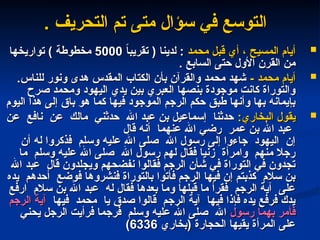 . ‫التحريف‬ ‫تم‬ ‫متى‬ ‫سؤال‬ ‫في‬ ‫التوسع‬
. ‫التحريف‬ ‫تم‬ ‫متى‬ ‫سؤال‬ ‫في‬ ‫التوسع‬

‫محمد‬ ‫قبل‬ ‫أي‬ ، ‫المسيح‬ ‫أيام‬
‫محمد‬ ‫قبل‬ ‫أي‬ ، ‫المسيح‬ ‫أيام‬
ً
‫ا‬‫تقريب‬ ( ‫لدينا‬ :
ً
‫ا‬‫تقريب‬ ( ‫لدينا‬ :
5000
5000
‫تواريخها‬ ) ‫مخطوطة‬
‫تواريخها‬ ) ‫مخطوطة‬
. ‫السابع‬ ‫حتى‬ ‫األول‬ ‫القرن‬ ‫من‬
. ‫السابع‬ ‫حتى‬ ‫األول‬ ‫القرن‬ ‫من‬

- ‫محمد‬ ‫أيام‬
- ‫محمد‬ ‫أيام‬
.‫للناس‬ ‫ونور‬ ‫هدى‬ ‫المقدس‬ ‫الكتاب‬ ‫بأن‬ ‫والقرآن‬ ‫محمد‬ ‫شهد‬
.‫للناس‬ ‫ونور‬ ‫هدى‬ ‫المقدس‬ ‫الكتاب‬ ‫بأن‬ ‫والقرآن‬ ‫محمد‬ ‫شهد‬
‫صرح‬ ‫ومحمد‬ ‫اليهود‬ ‫يدي‬ ‫بين‬ ‫العبري‬ ‫بنصها‬ ‫موجودة‬ ‫كانت‬ ‫والتوراة‬
‫صرح‬ ‫ومحمد‬ ‫اليهود‬ ‫يدي‬ ‫بين‬ ‫العبري‬ ‫بنصها‬ ‫موجودة‬ ‫كانت‬ ‫والتوراة‬
‫اليوم‬ ‫هذا‬ ‫إلى‬ ‫باق‬ ‫هو‬ ‫كما‬ ‫فيها‬ ‫الموجود‬ ‫الرجم‬ ‫حكم‬ ‫طبق‬ ‫وأنها‬ ‫بها‬ ‫بإيمانه‬
‫اليوم‬ ‫هذا‬ ‫إلى‬ ‫باق‬ ‫هو‬ ‫كما‬ ‫فيها‬ ‫الموجود‬ ‫الرجم‬ ‫حكم‬ ‫طبق‬ ‫وأنها‬ ‫بها‬ ‫بإيمانه‬

:‫البخاري‬ ‫يقول‬
:‫البخاري‬ ‫يقول‬
‫عن‬ ‫نافع‬ ‫عن‬ ‫مالك‬ ‫حدثني‬ ‫اهلل‬ ‫عبد‬ ‫بن‬ ‫إسماعيل‬ ‫حدثنا‬
‫عن‬ ‫نافع‬ ‫عن‬ ‫مالك‬ ‫حدثني‬ ‫اهلل‬ ‫عبد‬ ‫بن‬ ‫إسماعيل‬ ‫حدثنا‬
‫قال‬ ‫أنه‬ ‫عنهما‬ ‫اهلل‬ ‫رضي‬ ‫عمر‬ ‫بن‬ ‫اهلل‬ ‫عبد‬
‫قال‬ ‫أنه‬ ‫عنهما‬ ‫اهلل‬ ‫رضي‬ ‫عمر‬ ‫بن‬ ‫اهلل‬ ‫عبد‬
‫أن‬ ‫له‬ ‫فذكروا‬ ‫وسلم‬ ‫عليه‬ ‫اهلل‬ ‫صلى‬ ‫اهلل‬ ‫رسول‬ ‫إلى‬ ‫جاءوا‬ ‫اليهود‬ ‫إن‬
‫أن‬ ‫له‬ ‫فذكروا‬ ‫وسلم‬ ‫عليه‬ ‫اهلل‬ ‫صلى‬ ‫اهلل‬ ‫رسول‬ ‫إلى‬ ‫جاءوا‬ ‫اليهود‬ ‫إن‬
‫ما‬ ‫وسلم‬ ‫عليه‬ ‫اهلل‬ ‫صلى‬ ‫اهلل‬ ‫رسول‬ ‫لهم‬ ‫فقال‬ ‫زنيا‬ ‫وامرأة‬ ‫منهم‬ ‫رجال‬
‫ما‬ ‫وسلم‬ ‫عليه‬ ‫اهلل‬ ‫صلى‬ ‫اهلل‬ ‫رسول‬ ‫لهم‬ ‫فقال‬ ‫زنيا‬ ‫وامرأة‬ ‫منهم‬ ‫رجال‬
‫اهلل‬ ‫عبد‬ ‫قال‬ ‫ويجلدون‬ ‫نفضحهم‬ ‫فقالوا‬ ‫الرجم‬ ‫شأن‬ ‫في‬ ‫التوراة‬ ‫في‬ ‫تجدون‬
‫اهلل‬ ‫عبد‬ ‫قال‬ ‫ويجلدون‬ ‫نفضحهم‬ ‫فقالوا‬ ‫الرجم‬ ‫شأن‬ ‫في‬ ‫التوراة‬ ‫في‬ ‫تجدون‬
‫يده‬ ‫أحدهم‬ ‫فوضع‬ ‫فنشروها‬ ‫بالتوراة‬ ‫فأتوا‬ ‫الرجم‬ ‫فيها‬ ‫إن‬ ‫كذبتم‬ ‫سالم‬ ‫بن‬
‫يده‬ ‫أحدهم‬ ‫فوضع‬ ‫فنشروها‬ ‫بالتوراة‬ ‫فأتوا‬ ‫الرجم‬ ‫فيها‬ ‫إن‬ ‫كذبتم‬ ‫سالم‬ ‫بن‬
‫ارفع‬ ‫سالم‬ ‫بن‬ ‫اهلل‬ ‫عبد‬ ‫له‬ ‫فقال‬ ‫بعدها‬ ‫وما‬ ‫قبلها‬ ‫ما‬ ‫فقرأ‬ ‫الرجم‬ ‫آية‬ ‫على‬
‫ارفع‬ ‫سالم‬ ‫بن‬ ‫اهلل‬ ‫عبد‬ ‫له‬ ‫فقال‬ ‫بعدها‬ ‫وما‬ ‫قبلها‬ ‫ما‬ ‫فقرأ‬ ‫الرجم‬ ‫آية‬ ‫على‬
‫فيها‬ ‫محمد‬ ‫يا‬ ‫صدق‬ ‫قالوا‬ ‫الرجم‬ ‫آية‬ ‫فيها‬ ‫فإذا‬ ‫يده‬ ‫فرفع‬ ‫يدك‬
‫فيها‬ ‫محمد‬ ‫يا‬ ‫صدق‬ ‫قالوا‬ ‫الرجم‬ ‫آية‬ ‫فيها‬ ‫فإذا‬ ‫يده‬ ‫فرفع‬ ‫يدك‬
‫الرجم‬ ‫آية‬
‫الرجم‬ ‫آية‬
‫رسول‬ ‫بهما‬ ‫فأمر‬
‫رسول‬ ‫بهما‬ ‫فأمر‬
‫يحني‬ ‫الرجل‬ ‫فرأيت‬ ‫فرجما‬ ‫وسلم‬ ‫عليه‬ ‫اهلل‬ ‫صلى‬ ‫اهلل‬
‫يحني‬ ‫الرجل‬ ‫فرأيت‬ ‫فرجما‬ ‫وسلم‬ ‫عليه‬ ‫اهلل‬ ‫صلى‬ ‫اهلل‬
‫(بخاري‬ ‫الحجارة‬ ‫يقيها‬ ‫المرأة‬ ‫على‬
‫(بخاري‬ ‫الحجارة‬ ‫يقيها‬ ‫المرأة‬ ‫على‬
6336
6336
)
)
 