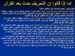 ‫القرآن‬ ‫بعد‬ ‫حدث‬ ‫التحريف‬ ‫إن‬ ‫قالوا‬ ‫إذا‬ ‫أما‬
‫القرآن‬ ‫بعد‬ ‫حدث‬ ‫التحريف‬ ‫إن‬ ‫قالوا‬ ‫إذا‬ ‫أما‬
:‫التالية‬ ‫الحقائق‬ ‫على‬ ‫باالستناد‬ ‫زعمهم‬ ‫يدحض‬ ‫لواقع‬
:‫التالية‬ ‫الحقائق‬ ‫على‬ ‫باالستناد‬ ‫زعمهم‬ ‫يدحض‬ ‫لواقع‬
‫عديدة‬ ‫بلدان‬ ‫في‬ ‫منتشرة‬ ‫كانت‬ ‫المسيحية‬ ‫الديانة‬ ‫ن‬
‫عديدة‬ ‫بلدان‬ ‫في‬ ‫منتشرة‬ ‫كانت‬ ‫المسيحية‬ ‫الديانة‬ ‫ن‬
،‫وإيطاليا‬ ،‫والهند‬ ،‫وإيران‬ ‫إفريقيا‬ ‫وشمالي‬ ،‫العرب‬ ‫كبالد‬ ،
،‫وإيطاليا‬ ،‫والهند‬ ،‫وإيران‬ ‫إفريقيا‬ ‫وشمالي‬ ،‫العرب‬ ‫كبالد‬ ،
‫المتعددة‬ ‫البلدان‬ ‫هذه‬ ‫في‬ ‫المنتشرين‬ ‫المسيحيين‬ ‫بأن‬ ‫السليم‬ ‫العقل‬ ‫يسلم‬ ‫فهل‬ ،‫وإنجلترا‬ ،‫وإسبانيا‬ ،‫وفرنسا‬
‫المتعددة‬ ‫البلدان‬ ‫هذه‬ ‫في‬ ‫المنتشرين‬ ‫المسيحيين‬ ‫بأن‬ ‫السليم‬ ‫العقل‬ ‫يسلم‬ ‫فهل‬ ،‫وإنجلترا‬ ،‫وإسبانيا‬ ،‫وفرنسا‬
‫اإلنجيل؟‬ ‫تحريف‬ ‫على‬ ‫لالتفاق‬ ‫واحد‬ ‫مكان‬ ‫في‬ ً
‫ا‬‫يوم‬ ‫اجتمعوا‬ ،‫والمتباعدة‬
‫اإلنجيل؟‬ ‫تحريف‬ ‫على‬ ‫لالتفاق‬ ‫واحد‬ ‫مكان‬ ‫في‬ ً
‫ا‬‫يوم‬ ‫اجتمعوا‬ ،‫والمتباعدة‬
‫البلدان‬ ‫تلك‬ ‫في‬ ‫المسيحية‬ ‫اعتنقوا‬ ‫الذين‬ ‫ن‬
‫البلدان‬ ‫تلك‬ ‫في‬ ‫المسيحية‬ ‫اعتنقوا‬ ‫الذين‬ ‫ن‬
‫واحدة‬ ‫لغة‬ ‫لهم‬ ‫تكن‬ ‫لم‬ ،
‫واحدة‬ ‫لغة‬ ‫لهم‬ ‫تكن‬ ‫لم‬ ،
‫كان‬ ‫العزيز‬ ‫والكتاب‬ ,‫مختلفة‬ ‫لغات‬ ‫بل‬ ،
‫كان‬ ‫العزيز‬ ‫والكتاب‬ ,‫مختلفة‬ ‫لغات‬ ‫بل‬ ،
‫كانوا‬ ‫أنهم‬ ‫سيما‬ ,ً
‫ال‬‫مستحي‬ ً‫ا‬‫أمر‬ ‫المقدسة‬ ‫الكتابات‬ ‫تزوير‬ ‫على‬ ‫اتفاقهم‬ ‫يجعل‬ ‫مما‬ ‫لغاتهم‬ ‫في‬ ً‫ا‬‫منتشر‬
‫كانوا‬ ‫أنهم‬ ‫سيما‬ ,ً
‫ال‬‫مستحي‬ ً‫ا‬‫أمر‬ ‫المقدسة‬ ‫الكتابات‬ ‫تزوير‬ ‫على‬ ‫اتفاقهم‬ ‫يجعل‬ ‫مما‬ ‫لغاتهم‬ ‫في‬ ً‫ا‬‫منتشر‬
,‫البعض‬ ‫بعضهم‬ ‫لغات‬ ‫يجهلون‬
,‫البعض‬ ‫بعضهم‬ ‫لغات‬ ‫يجهلون‬
‫عديدة‬ ‫طوائف‬ ‫إلى‬ ‫منقسمين‬ ‫كانوا‬ ،‫الرابع‬ ‫القرن‬ ‫في‬ ‫المسيحيين‬ ‫ن‬
‫عديدة‬ ‫طوائف‬ ‫إلى‬ ‫منقسمين‬ ‫كانوا‬ ،‫الرابع‬ ‫القرن‬ ‫في‬ ‫المسيحيين‬ ‫ن‬
‫وكل‬ ,‫المذهبية‬ ‫العقائد‬ ‫بعض‬ ‫بينها‬ ‫يباعد‬ ،
‫وكل‬ ,‫المذهبية‬ ‫العقائد‬ ‫بعض‬ ‫بينها‬ ‫يباعد‬ ،
‫مجامع‬ ‫وعقدت‬ ,‫التفسير‬ ‫حول‬ ‫المناقشات‬ ‫فكثرت‬ ,‫المقدس‬ ‫الكتاب‬ ‫بآيات‬ ‫نظره‬ ‫وجهة‬ ‫لدعم‬ ‫يجتهد‬ ‫فريق‬
‫مجامع‬ ‫وعقدت‬ ,‫التفسير‬ ‫حول‬ ‫المناقشات‬ ‫فكثرت‬ ,‫المقدس‬ ‫الكتاب‬ ‫بآيات‬ ‫نظره‬ ‫وجهة‬ ‫لدعم‬ ‫يجتهد‬ ‫فريق‬
‫يسقط‬ ‫ولهذا‬ ,‫وأتباعه‬ ‫آريوس‬ ‫بدعة‬ ‫شجب‬ ‫الذي‬ ‫نيقية‬ ‫مجمع‬ ‫وأشهرها‬ ،‫العقائدية‬ ‫الخالفات‬ ‫فيها‬ ‫بحثت‬
‫يسقط‬ ‫ولهذا‬ ,‫وأتباعه‬ ‫آريوس‬ ‫بدعة‬ ‫شجب‬ ‫الذي‬ ‫نيقية‬ ‫مجمع‬ ‫وأشهرها‬ ،‫العقائدية‬ ‫الخالفات‬ ‫فيها‬ ‫بحثت‬
‫حق‬ ‫من‬ ‫ولعله‬ ,‫اإلنجيل‬ ‫تحريف‬ ‫على‬ ‫اتفقوا‬ ‫المسيحيين‬ ‫بأن‬ ‫االدعاء‬
‫حق‬ ‫من‬ ‫ولعله‬ ,‫اإلنجيل‬ ‫تحريف‬ ‫على‬ ‫اتفقوا‬ ‫المسيحيين‬ ‫بأن‬ ‫االدعاء‬
‫نا‬
‫نا‬
‫أن‬ ‫بالتحريف‬ ‫المدعين‬ ‫نسأل‬ ‫أن‬
‫أن‬ ‫بالتحريف‬ ‫المدعين‬ ‫نسأل‬ ‫أن‬
‫بينهم؟‬ ‫االتفاق‬ ‫حصل‬ ‫وكيف‬ ،‫حرفوه‬ ‫الذين‬ ‫هم‬ ‫ومن‬ ،‫التحريف‬ ‫حصل‬ ‫وأين‬ ‫متى‬ ‫لنا‬ ‫يذكروا‬
‫بينهم؟‬ ‫االتفاق‬ ‫حصل‬ ‫وكيف‬ ،‫حرفوه‬ ‫الذين‬ ‫هم‬ ‫ومن‬ ،‫التحريف‬ ‫حصل‬ ‫وأين‬ ‫متى‬ ‫لنا‬ ‫يذكروا‬
،‫أمناء‬ ‫مؤرخين‬ ‫من‬ ً
‫ا‬‫يوم‬ ‫يخل‬ ‫لم‬ ‫العالم‬ ‫ن‬
،‫أمناء‬ ‫مؤرخين‬ ‫من‬ ً
‫ا‬‫يوم‬ ‫يخل‬ ‫لم‬ ‫العالم‬ ‫ن‬
‫أن‬ ‫أحد‬ ‫يستطيع‬ ‫فهل‬ ,‫سجالتهم‬ ‫في‬ ‫الحوادث‬ ‫نوا‬ّ
‫يدو‬ ‫أن‬ ‫دأبهم‬
‫أن‬ ‫أحد‬ ‫يستطيع‬ ‫فهل‬ ,‫سجالتهم‬ ‫في‬ ‫الحوادث‬ ‫نوا‬ّ
‫يدو‬ ‫أن‬ ‫دأبهم‬
‫المعتنقة‬ ‫العالم‬ ‫شعوب‬ ‫بين‬ ‫قد‬ ُ
‫ع‬ ً‫ا‬‫مؤتمر‬ ‫أن‬ ً
‫ا‬‫تلميح‬ ‫ولو‬ ‫ذكر‬ ،‫مسلم‬ ‫أو‬ ‫يهودي‬ ‫أو‬ ‫وثني‬ ‫مؤرخ‬ ‫اسم‬ ‫لنا‬ ‫يذكر‬
‫المعتنقة‬ ‫العالم‬ ‫شعوب‬ ‫بين‬ ‫قد‬ ُ
‫ع‬ ً‫ا‬‫مؤتمر‬ ‫أن‬ ً
‫ا‬‫تلميح‬ ‫ولو‬ ‫ذكر‬ ،‫مسلم‬ ‫أو‬ ‫يهودي‬ ‫أو‬ ‫وثني‬ ‫مؤرخ‬ ‫اسم‬ ‫لنا‬ ‫يذكر‬
،‫حدث‬ ‫قد‬ ‫هذا‬ ‫كان‬ ‫وإن‬ ‫اهلل؟‬ ‫بكالم‬ ‫العبث‬ ‫فيه‬ ‫وجرى‬ ،‫واللغة‬ ‫العقيدة‬ ‫في‬ ‫والمختلفة‬ ‫والمسيحية‬ ‫اليهودية‬
،‫حدث‬ ‫قد‬ ‫هذا‬ ‫كان‬ ‫وإن‬ ‫اهلل؟‬ ‫بكالم‬ ‫العبث‬ ‫فيه‬ ‫وجرى‬ ،‫واللغة‬ ‫العقيدة‬ ‫في‬ ‫والمختلفة‬ ‫والمسيحية‬ ‫اليهودية‬
‫والمسيحيين؟‬ ‫اليهود‬ ‫تواطؤ‬ ‫على‬ ً‫ا‬‫شاهد‬ ‫لتبقى‬ ،‫واحدة‬ ‫بنسخة‬ ‫ولو‬ ‫يحتفظ‬ ‫أن‬ ‫أحد‬ ‫استطاعة‬ ‫في‬ ‫يكن‬ ‫أفلم‬
‫والمسيحيين؟‬ ‫اليهود‬ ‫تواطؤ‬ ‫على‬ ً‫ا‬‫شاهد‬ ‫لتبقى‬ ،‫واحدة‬ ‫بنسخة‬ ‫ولو‬ ‫يحتفظ‬ ‫أن‬ ‫أحد‬ ‫استطاعة‬ ‫في‬ ‫يكن‬ ‫أفلم‬
‫الثمن‬ ‫وكان‬ ،‫زالت‬ ‫قد‬ ‫والمسيحيين‬ ‫اليهود‬ ‫بين‬ ‫الخصومات‬ ‫أن‬ ‫معناه‬ ‫لكان‬ ،‫كهذا‬ ‫تواطؤ‬ ‫حدث‬ ‫لو‬ ‫أنه‬ ً
‫ا‬
‫الثمن‬ ‫وكان‬ ،‫زالت‬ ‫قد‬ ‫والمسيحيين‬ ‫اليهود‬ ‫بين‬ ‫الخصومات‬ ‫أن‬ ‫معناه‬ ‫لكان‬ ،‫كهذا‬ ‫تواطؤ‬ ‫حدث‬ ‫لو‬ ‫أنه‬ ً
‫ا‬
,‫اهلل‬ ‫شريعة‬ ‫تحريف‬
,‫اهلل‬ ‫شريعة‬ ‫تحريف‬
 