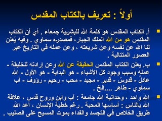 ‫المقدس‬ ‫بالكتاب‬ ‫تعريف‬ : ً
‫ال‬‫أو‬
‫المقدس‬ ‫بالكتاب‬ ‫تعريف‬ : ً
‫ال‬‫أو‬

‫الكتاب‬ ‫أن‬ ‫أي‬ . ‫جمعاء‬ ‫للبشرية‬ ‫اهلل‬ ‫كلمة‬ ‫هو‬ ‫المقدس‬ ‫الكتاب‬ .‫أ‬
‫الكتاب‬ ‫أن‬ ‫أي‬ . ‫جمعاء‬ ‫للبشرية‬ ‫اهلل‬ ‫كلمة‬ ‫هو‬ ‫المقدس‬ ‫الكتاب‬ .‫أ‬
‫المقدس‬
‫المقدس‬
‫اهلل‬ ‫من‬ ‫هو‬
‫اهلل‬ ‫من‬ ‫هو‬
‫علن‬ُ
‫ي‬ ‫وفيه‬ . ‫سماوي‬ ‫فمصدره‬ ،‫الجبار‬ ‫الملك‬
‫علن‬ُ
‫ي‬ ‫وفيه‬ . ‫سماوي‬ ‫فمصدره‬ ،‫الجبار‬ ‫الملك‬
‫عبر‬ ‫التاريخ‬ ‫في‬ ‫عمله‬ ‫وعن‬ ، ‫شريعته‬ ‫وعن‬ ‫نفسه‬ ‫عن‬ ‫اهلل‬ ‫لنا‬
‫عبر‬ ‫التاريخ‬ ‫في‬ ‫عمله‬ ‫وعن‬ ، ‫شريعته‬ ‫وعن‬ ‫نفسه‬ ‫عن‬ ‫اهلل‬ ‫لنا‬
. ‫المتتالية‬ ‫العصور‬
. ‫المتتالية‬ ‫العصور‬

‫المقدس‬ ‫الكتاب‬ ‫يعلن‬ .‫ب‬
‫المقدس‬ ‫الكتاب‬ ‫يعلن‬ .‫ب‬
‫اهلل‬ ‫عن‬ ‫الحقيقة‬
‫اهلل‬ ‫عن‬ ‫الحقيقة‬
- ‫للخليقة‬ ‫إرادته‬ ‫وعن‬
- ‫للخليقة‬ ‫إرادته‬ ‫وعن‬
‫اهلل‬ - ‫األول‬ ‫هو‬ - ‫البداية‬ ‫هو‬ - ‫األشياء‬ ‫كل‬ ‫وجود‬ ‫وسبب‬ ‫عمله‬
‫اهلل‬ - ‫األول‬ ‫هو‬ - ‫البداية‬ ‫هو‬ - ‫األشياء‬ ‫كل‬ ‫وجود‬ ‫وسبب‬ ‫عمله‬
‫آب‬ - ‫رؤوف‬ - ‫رحيم‬ - ‫محب‬ - ‫مجيد‬ - ‫قدير‬ - ٌ
‫قدوس‬ - ٌ
‫ل‬‫عاد‬
‫آب‬ - ‫رؤوف‬ - ‫رحيم‬ - ‫محب‬ - ‫مجيد‬ - ‫قدير‬ - ٌ
‫قدوس‬ - ٌ
‫ل‬‫عاد‬
. ‫الخ‬.... ‫طاهر‬ - ‫سماوي‬
. ‫الخ‬.... ‫طاهر‬ - ‫سماوي‬

‫عالقة‬ ، ‫قدس‬ ‫وروح‬ ‫وابن‬ ‫آب‬ : ‫جامعة‬ ‫اهلل‬ ‫وحدانية‬ ، ‫واحد‬ ‫اهلل‬
‫عالقة‬ ، ‫قدس‬ ‫وروح‬ ‫وابن‬ ‫آب‬ : ‫جامعة‬ ‫اهلل‬ ‫وحدانية‬ ، ‫واحد‬ ‫اهلل‬
‫اهلل‬ ‫أعد‬ ، ‫اإلنسان‬ ‫خطية‬ ‫رغم‬ . ‫المحبة‬ ‫أساسها‬ : ‫بالناس‬ ‫اهلل‬
‫اهلل‬ ‫أعد‬ ، ‫اإلنسان‬ ‫خطية‬ ‫رغم‬ . ‫المحبة‬ ‫أساسها‬ : ‫بالناس‬ ‫اهلل‬
. ‫الصليب‬ ‫على‬ ‫المسيح‬ ‫بموت‬ ‫والفداء‬ ‫التجسد‬ ‫في‬ ‫الخالص‬ ‫طريق‬
. ‫الصليب‬ ‫على‬ ‫المسيح‬ ‫بموت‬ ‫والفداء‬ ‫التجسد‬ ‫في‬ ‫الخالص‬ ‫طريق‬
 