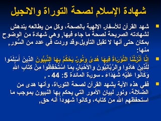 ‫واالنجيل‬ ‫التوراة‬ ‫لصحة‬ ‫اإلسالم‬ ‫شهادة‬
‫واالنجيل‬ ‫التوراة‬ ‫لصحة‬ ‫اإلسالم‬ ‫شهادة‬

‫يندهش‬ ‫يطالعه‬ ‫من‬ ‫وكل‬ ،‫بالصحة‬ ‫اإللهية‬ ‫لألسفار‬ ‫القرآن‬ ‫شهد‬
‫يندهش‬ ‫يطالعه‬ ‫من‬ ‫وكل‬ ،‫بالصحة‬ ‫اإللهية‬ ‫لألسفار‬ ‫القرآن‬ ‫شهد‬
‫الوضوح‬ ‫من‬ ‫شهادة‬ ‫وهي‬ ,‫فيها‬ ‫جاء‬ ‫ما‬ ‫لصحة‬ ‫الصريحة‬ ‫لشهادته‬
‫الوضوح‬ ‫من‬ ‫شهادة‬ ‫وهي‬ ,‫فيها‬ ‫جاء‬ ‫ما‬ ‫لصحة‬ ‫الصريحة‬ ‫لشهادته‬
,‫ور‬ ُّ
‫الس‬ ‫من‬ ‫عدد‬ ‫في‬ ‫وردت‬ ‫وقد‬،‫التأويل‬ ‫تقبل‬ ‫ال‬ ‫أنها‬ ‫حتى‬ ‫بمكان‬
,‫ور‬ ُّ
‫الس‬ ‫من‬ ‫عدد‬ ‫في‬ ‫وردت‬ ‫وقد‬،‫التأويل‬ ‫تقبل‬ ‫ال‬ ‫أنها‬ ‫حتى‬ ‫بمكان‬
:‫منها‬
:‫منها‬

َ
‫ون‬ُّ
‫ي‬ِ
‫ب‬َّ
‫الن‬ ‫ا‬َ
‫ه‬ِ
‫ب‬ ُ
‫م‬ُ
‫ك‬ ْ
‫ح‬َ
‫ي‬ ٌ
‫ور‬ُ
‫ن‬َ
‫و‬ ً
‫دى‬ُ
‫ه‬ ‫ا‬َ
‫ِيه‬
‫ف‬ َ
‫ة‬‫ا‬َ
‫ر‬ْ
‫و‬َّ
‫الت‬ ‫ا‬َ
‫ن‬ْ‫ل‬َ
‫ز‬ْ
‫ن‬َ‫أ‬ ‫ا‬َّ
‫ن‬ِ‫إ‬
َ
‫ون‬ُّ
‫ي‬ِ
‫ب‬َّ
‫الن‬ ‫ا‬َ
‫ه‬ِ
‫ب‬ ُ
‫م‬ُ
‫ك‬ ْ
‫ح‬َ
‫ي‬ ٌ
‫ور‬ُ
‫ن‬َ
‫و‬ ً
‫دى‬ُ
‫ه‬ ‫ا‬َ
‫ِيه‬
‫ف‬ َ
‫ة‬‫ا‬َ
‫ر‬ْ
‫و‬َّ
‫الت‬ ‫ا‬َ
‫ن‬ْ‫ل‬َ
‫ز‬ْ
‫ن‬َ‫أ‬ ‫ا‬َّ
‫ن‬ِ‫إ‬
‫وا‬ُ
‫م‬َ‫ل‬ ْ
‫س‬َ‫أ‬ َ
‫ِين‬
‫ذ‬‫ال‬
‫وا‬ُ
‫م‬َ‫ل‬ ْ
‫س‬َ‫أ‬ َ
‫ِين‬
‫ذ‬‫ال‬
ِ‫هَّلل‬‫ا‬ ِ
‫اب‬َ
‫ت‬ِ
‫ك‬ ْ
‫ِن‬
‫م‬ ‫وا‬ُ
‫ِظ‬
‫ف‬ ْ
‫ح‬ُ
‫ت‬ ْ
‫اس‬ ‫ا‬َ
‫م‬ِ
‫ب‬ ُ
‫ار‬َ
‫ب‬ ْ
‫ح‬َ
‫واأل‬ َ
‫ون‬ُّ
‫ِي‬
‫ن‬‫ا‬َّ
‫ب‬َّ
‫والر‬ ‫ُوا‬
‫د‬‫ا‬َ
‫ه‬ َ
‫ِين‬
‫ذ‬َّ
‫ل‬ِ‫ل‬
ِ‫هَّلل‬‫ا‬ ِ
‫اب‬َ
‫ت‬ِ
‫ك‬ ْ
‫ِن‬
‫م‬ ‫وا‬ُ
‫ِظ‬
‫ف‬ ْ
‫ح‬ُ
‫ت‬ ْ
‫اس‬ ‫ا‬َ
‫م‬ِ
‫ب‬ ُ
‫ار‬َ
‫ب‬ ْ
‫ح‬َ
‫واأل‬ َ
‫ون‬ُّ
‫ِي‬
‫ن‬‫ا‬َّ
‫ب‬َّ
‫والر‬ ‫ُوا‬
‫د‬‫ا‬َ
‫ه‬ َ
‫ِين‬
‫ذ‬َّ
‫ل‬ِ‫ل‬
‫المائدة‬ ‫سورة‬ ‫ـ‬ َ
‫َاء‬
‫د‬َ
‫ه‬ ُ
‫ش‬ ِ
‫ه‬ْ
‫ي‬َ‫ل‬ َ
‫ع‬ ‫وا‬ُ
‫ن‬‫ا‬َ
‫ك‬َ
‫و‬
‫المائدة‬ ‫سورة‬ ‫ـ‬ َ
‫َاء‬
‫د‬َ
‫ه‬ ُ
‫ش‬ ِ
‫ه‬ْ
‫ي‬َ‫ل‬ َ
‫ع‬ ‫وا‬ُ
‫ن‬‫ا‬َ
‫ك‬َ
‫و‬
5
5
:
:
44
44
, ‫ـ‬
, ‫ـ‬

‫ففي‬
‫ففي‬
‫هذه‬
‫هذه‬
‫من‬ ‫هدى‬ ‫وأنها‬ ،‫التوراة‬ ‫لصحة‬ ‫القرآن‬ ‫يشهد‬ ‫اآلية‬
‫من‬ ‫هدى‬ ‫وأنها‬ ،‫التوراة‬ ‫لصحة‬ ‫القرآن‬ ‫يشهد‬ ‫اآلية‬
‫ما‬ ‫بموجب‬ ‫النبيون‬ ‫بها‬ ‫يحكم‬ ‫التي‬ ‫األمور‬ ‫لبيان‬ ‫ونور‬ ،‫الضاللة‬
‫ما‬ ‫بموجب‬ ‫النبيون‬ ‫بها‬ ‫يحكم‬ ‫التي‬ ‫األمور‬ ‫لبيان‬ ‫ونور‬ ،‫الضاللة‬
,‫حق‬ ‫أنه‬ ً‫ا‬‫شهود‬ ‫وكانوا‬ ،‫كتابه‬ ‫من‬ ‫اهلل‬ ‫استحفظهم‬
,‫حق‬ ‫أنه‬ ً‫ا‬‫شهود‬ ‫وكانوا‬ ،‫كتابه‬ ‫من‬ ‫اهلل‬ ‫استحفظهم‬
 
