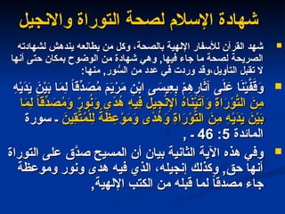 ‫واالنجيل‬ ‫التوراة‬ ‫لصحة‬ ‫اإلسالم‬ ‫شهادة‬
‫واالنجيل‬ ‫التوراة‬ ‫لصحة‬ ‫اإلسالم‬ ‫شهادة‬

‫لشهادته‬ ‫يندهش‬ ‫يطالعه‬ ‫من‬ ‫وكل‬ ،‫بالصحة‬ ‫اإللهية‬ ‫لألسفار‬ ‫القرآن‬ ‫شهد‬
‫لشهادته‬ ‫يندهش‬ ‫يطالعه‬ ‫من‬ ‫وكل‬ ،‫بالصحة‬ ‫اإللهية‬ ‫لألسفار‬ ‫القرآن‬ ‫شهد‬
‫أنها‬ ‫حتى‬ ‫بمكان‬ ‫الوضوح‬ ‫من‬ ‫شهادة‬ ‫وهي‬ ,‫فيها‬ ‫جاء‬ ‫ما‬ ‫لصحة‬ ‫الصريحة‬
‫أنها‬ ‫حتى‬ ‫بمكان‬ ‫الوضوح‬ ‫من‬ ‫شهادة‬ ‫وهي‬ ,‫فيها‬ ‫جاء‬ ‫ما‬ ‫لصحة‬ ‫الصريحة‬
:‫منها‬ ,‫ور‬ ُّ
‫الس‬ ‫من‬ ‫عدد‬ ‫في‬ ‫وردت‬ ‫وقد‬،‫التأويل‬ ‫تقبل‬ ‫ال‬
:‫منها‬ ,‫ور‬ ُّ
‫الس‬ ‫من‬ ‫عدد‬ ‫في‬ ‫وردت‬ ‫وقد‬،‫التأويل‬ ‫تقبل‬ ‫ال‬

ِ
‫ه‬ْ
‫ي‬َ
‫د‬َ
‫ي‬ َ
‫ن‬ْ
‫ي‬َ
‫ب‬ ‫ا‬َ
‫م‬ِ
‫ل‬ ً
‫ا‬‫ِّق‬
‫د‬ َ
‫ص‬ُ
‫م‬ َ
‫م‬َ
‫ي‬ْ
‫ر‬َ
‫م‬ ِ
‫ن‬ْ
‫ب‬‫ا‬ ‫ى‬ َ
‫ِيس‬
‫ع‬ِ
‫ب‬ ْ
‫م‬ِ
‫ه‬ِ
‫ار‬َ
‫آث‬ ‫ى‬َ
‫ل‬ َ
‫ع‬ ‫ا‬َ
‫ن‬ْ
‫ي‬َّ
‫ف‬َ
‫ق‬َ
‫و‬
ِ
‫ه‬ْ
‫ي‬َ
‫د‬َ
‫ي‬ َ
‫ن‬ْ
‫ي‬َ
‫ب‬ ‫ا‬َ
‫م‬ِ
‫ل‬ ً
‫ا‬‫ِّق‬
‫د‬ َ
‫ص‬ُ
‫م‬ َ
‫م‬َ
‫ي‬ْ
‫ر‬َ
‫م‬ ِ
‫ن‬ْ
‫ب‬‫ا‬ ‫ى‬ َ
‫ِيس‬
‫ع‬ِ
‫ب‬ ْ
‫م‬ِ
‫ه‬ِ
‫ار‬َ
‫آث‬ ‫ى‬َ
‫ل‬ َ
‫ع‬ ‫ا‬َ
‫ن‬ْ
‫ي‬َّ
‫ف‬َ
‫ق‬َ
‫و‬
‫ا‬َ
‫م‬ِ
‫ل‬ ً
‫ا‬‫ِّق‬
‫د‬ َ
‫ص‬ُ
‫م‬َ
‫و‬ ٌ
‫ر‬‫و‬ُ
‫ن‬َ
‫و‬ ‫ًى‬
‫د‬ُ
‫ه‬ ِ
‫ه‬‫ِي‬
‫ف‬ َ
‫يل‬ِ
‫ج‬ْ
‫ن‬ِ
‫اإل‬ ُ
‫ه‬‫ا‬َ
‫ن‬ْ
‫ي‬َ
‫ت‬‫آ‬َ
‫و‬ ِ
‫ة‬‫ا‬َ
‫ر‬ْ
‫و‬َّ
‫الت‬ َ
‫ِن‬
‫م‬
‫ا‬َ
‫م‬ِ
‫ل‬ ً
‫ا‬‫ِّق‬
‫د‬ َ
‫ص‬ُ
‫م‬َ
‫و‬ ٌ
‫ر‬‫و‬ُ
‫ن‬َ
‫و‬ ‫ًى‬
‫د‬ُ
‫ه‬ ِ
‫ه‬‫ِي‬
‫ف‬ َ
‫يل‬ِ
‫ج‬ْ
‫ن‬ِ
‫اإل‬ ُ
‫ه‬‫ا‬َ
‫ن‬ْ
‫ي‬َ
‫ت‬‫آ‬َ
‫و‬ ِ
‫ة‬‫ا‬َ
‫ر‬ْ
‫و‬َّ
‫الت‬ َ
‫ِن‬
‫م‬
َ
‫ِين‬
‫ق‬َّ
‫ت‬ُ
‫م‬ْ‫ل‬ِ
‫ل‬ ً
‫ة‬َ
‫ظ‬ ِ
‫ع‬ْ
‫و‬َ
‫م‬َ
‫و‬ ‫ًى‬
‫د‬ُ
‫ه‬َ
‫و‬ ِ
‫ة‬‫ا‬َ
‫ر‬ْ
‫و‬َّ
‫الت‬ َ
‫ِن‬
‫م‬ ِ
‫ه‬ْ
‫ي‬َ
‫د‬َ
‫ي‬ َ
‫ن‬ْ
‫ي‬َ
‫ب‬
َ
‫ِين‬
‫ق‬َّ
‫ت‬ُ
‫م‬ْ‫ل‬ِ
‫ل‬ ً
‫ة‬َ
‫ظ‬ ِ
‫ع‬ْ
‫و‬َ
‫م‬َ
‫و‬ ‫ًى‬
‫د‬ُ
‫ه‬َ
‫و‬ ِ
‫ة‬‫ا‬َ
‫ر‬ْ
‫و‬َّ
‫الت‬ َ
‫ِن‬
‫م‬ ِ
‫ه‬ْ
‫ي‬َ
‫د‬َ
‫ي‬ َ
‫ن‬ْ
‫ي‬َ
‫ب‬
‫سورة‬ ‫ـ‬
‫سورة‬ ‫ـ‬
‫المائدة‬
‫المائدة‬
5
5
:
:
46
46
, ‫ـ‬
, ‫ـ‬

‫وفي‬
‫وفي‬
‫هذه‬
‫هذه‬
‫التوراة‬ ‫على‬ ‫َّق‬
‫صد‬ ‫المسيح‬ ‫أن‬ ‫بيان‬ ‫الثانية‬ ‫اآلية‬
‫التوراة‬ ‫على‬ ‫َّق‬
‫صد‬ ‫المسيح‬ ‫أن‬ ‫بيان‬ ‫الثانية‬ ‫اآلية‬
‫وموعظة‬ ‫ونور‬ ‫هدى‬ ‫فيه‬ ‫الذي‬ ،‫إنجيله‬ ‫وكذلك‬ ,‫حق‬ ‫أنها‬
‫وموعظة‬ ‫ونور‬ ‫هدى‬ ‫فيه‬ ‫الذي‬ ،‫إنجيله‬ ‫وكذلك‬ ,‫حق‬ ‫أنها‬
,‫اإللهية‬ ‫الكتب‬ ‫من‬ ‫قبله‬ ‫لما‬ ً
‫ا‬‫مصدق‬ ‫جاء‬
,‫اإللهية‬ ‫الكتب‬ ‫من‬ ‫قبله‬ ‫لما‬ ً
‫ا‬‫مصدق‬ ‫جاء‬
 