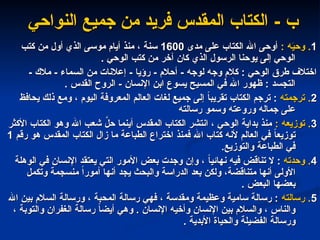 - ‫ب‬
- ‫ب‬
‫النواحي‬ ‫جميع‬ ‫من‬ ‫فريد‬ ‫المقدس‬ ‫الكتاب‬
‫النواحي‬ ‫جميع‬ ‫من‬ ‫فريد‬ ‫المقدس‬ ‫الكتاب‬
1
1
: ‫ه‬َ
‫ي‬‫وح‬ .
: ‫ه‬َ
‫ي‬‫وح‬ .
‫مدى‬ ‫على‬ ‫الكتاب‬ ‫اهلل‬ ‫أوحى‬
‫مدى‬ ‫على‬ ‫الكتاب‬ ‫اهلل‬ ‫أوحى‬
1600
1600
‫كتب‬ ‫من‬ ‫أول‬ ‫الذي‬ ‫موسى‬ ‫أيام‬ ‫منذ‬ ، ‫سنة‬
‫كتب‬ ‫من‬ ‫أول‬ ‫الذي‬ ‫موسى‬ ‫أيام‬ ‫منذ‬ ، ‫سنة‬
. ‫الوحي‬ ‫كتب‬ ‫من‬ ‫آخر‬ ‫كان‬ ‫الذي‬ ‫الرسول‬ ‫يوحنا‬ ‫إلى‬ ‫الوحي‬
. ‫الوحي‬ ‫كتب‬ ‫من‬ ‫آخر‬ ‫كان‬ ‫الذي‬ ‫الرسول‬ ‫يوحنا‬ ‫إلى‬ ‫الوحي‬
- ‫مالك‬ - ‫السماء‬ ‫من‬ ‫إعالنات‬ - ‫رؤيا‬ - ‫أحالم‬ - ‫لوجه‬ ‫وجه‬ ‫كالم‬ : ‫الوحي‬ ‫طرق‬ ‫اختالف‬
- ‫مالك‬ - ‫السماء‬ ‫من‬ ‫إعالنات‬ - ‫رؤيا‬ - ‫أحالم‬ - ‫لوجه‬ ‫وجه‬ ‫كالم‬ : ‫الوحي‬ ‫طرق‬ ‫اختالف‬
. ‫القدس‬ ‫الروح‬ - ‫اإلنسان‬ ‫ابن‬ ‫يسوع‬ ‫المسيح‬ ‫في‬ ‫اهلل‬ ‫ظهور‬ : ‫التجسد‬
. ‫القدس‬ ‫الروح‬ - ‫اإلنسان‬ ‫ابن‬ ‫يسوع‬ ‫المسيح‬ ‫في‬ ‫اهلل‬ ‫ظهور‬ : ‫التجسد‬
2
2
‫ترجمته‬ .
‫ترجمته‬ .
‫يحافظ‬ ‫ذلك‬ ‫ومع‬ ، ‫اليوم‬ ‫المعروفة‬ ‫العالم‬ ‫لغات‬ ‫جميع‬ ‫إلى‬ ً
‫ا‬‫تقريب‬ ‫الكتاب‬ ‫ترجم‬ :
‫يحافظ‬ ‫ذلك‬ ‫ومع‬ ، ‫اليوم‬ ‫المعروفة‬ ‫العالم‬ ‫لغات‬ ‫جميع‬ ‫إلى‬ ً
‫ا‬‫تقريب‬ ‫الكتاب‬ ‫ترجم‬ :
‫رسالته‬ ‫وسمو‬ ‫وروعته‬ ‫جماله‬ ‫على‬
‫رسالته‬ ‫وسمو‬ ‫وروعته‬ ‫جماله‬ ‫على‬
3
3
: ‫توزيعه‬ .
: ‫توزيعه‬ .
‫األكثر‬ ‫الكتاب‬ ‫وهو‬ ‫اهلل‬ ‫شعب‬ َّ
‫حل‬ ‫أينما‬ ‫المقدس‬ ‫الكتاب‬ ‫انتشر‬ ، ‫الوحي‬ ‫بداية‬ ‫منذ‬
‫األكثر‬ ‫الكتاب‬ ‫وهو‬ ‫اهلل‬ ‫شعب‬ َّ
‫حل‬ ‫أينما‬ ‫المقدس‬ ‫الكتاب‬ ‫انتشر‬ ، ‫الوحي‬ ‫بداية‬ ‫منذ‬
‫رقم‬ ‫هو‬ ‫المقدس‬ ‫الكتاب‬ ‫زال‬ ‫ما‬ ‫الطباعة‬ ‫اختراع‬ ‫فمنذ‬ ‫اهلل‬ ‫كتاب‬ ‫ألنه‬ ‫العالم‬ ‫في‬ ً
‫ا‬‫توزيع‬
‫رقم‬ ‫هو‬ ‫المقدس‬ ‫الكتاب‬ ‫زال‬ ‫ما‬ ‫الطباعة‬ ‫اختراع‬ ‫فمنذ‬ ‫اهلل‬ ‫كتاب‬ ‫ألنه‬ ‫العالم‬ ‫في‬ ً
‫ا‬‫توزيع‬
1
1
.‫والتوزيع‬ ‫الطباعة‬ ‫في‬
.‫والتوزيع‬ ‫الطباعة‬ ‫في‬
4
4
‫وحدته‬ .
‫وحدته‬ .
‫الوهلة‬ ‫في‬ ‫اإلنسان‬ ‫يعتقد‬ ‫التي‬ ‫األمور‬ ‫بعض‬ ‫وجدت‬ ‫وإن‬ ، ً
‫ا‬‫نهائي‬ ‫فيه‬ ‫تناقض‬ ‫ال‬ :
‫الوهلة‬ ‫في‬ ‫اإلنسان‬ ‫يعتقد‬ ‫التي‬ ‫األمور‬ ‫بعض‬ ‫وجدت‬ ‫وإن‬ ، ً
‫ا‬‫نهائي‬ ‫فيه‬ ‫تناقض‬ ‫ال‬ :
‫وتكمل‬ ‫منسجمة‬ ً‫ا‬‫أمور‬ ‫أنها‬ ‫يجد‬ ‫والبحث‬ ‫الدراسة‬ ‫بعد‬ ‫ولكن‬ ،‫متناقضة‬ ‫أنها‬ ‫األولى‬
‫وتكمل‬ ‫منسجمة‬ ً‫ا‬‫أمور‬ ‫أنها‬ ‫يجد‬ ‫والبحث‬ ‫الدراسة‬ ‫بعد‬ ‫ولكن‬ ،‫متناقضة‬ ‫أنها‬ ‫األولى‬
. ‫البعض‬ ‫بعضها‬
. ‫البعض‬ ‫بعضها‬
5
5
‫رسالته‬ .
‫رسالته‬ .
‫اهلل‬ ‫بين‬ ‫السالم‬ ‫ورسالة‬ ، ‫المحبة‬ ‫رسالة‬ ‫فهي‬ ، ‫ومقدسة‬ ‫وعظيمة‬ ‫سامية‬ ‫رسالة‬ :
‫اهلل‬ ‫بين‬ ‫السالم‬ ‫ورسالة‬ ، ‫المحبة‬ ‫رسالة‬ ‫فهي‬ ، ‫ومقدسة‬ ‫وعظيمة‬ ‫سامية‬ ‫رسالة‬ :
، ‫والتوبة‬ ‫الغفران‬ ‫رسالة‬ ً
‫ا‬‫أيض‬ ‫وهي‬ . ‫اإلنسان‬ ‫وأخيه‬ ‫اإلنسان‬ ‫بين‬ ‫والسالم‬ ، ‫والناس‬
، ‫والتوبة‬ ‫الغفران‬ ‫رسالة‬ ً
‫ا‬‫أيض‬ ‫وهي‬ . ‫اإلنسان‬ ‫وأخيه‬ ‫اإلنسان‬ ‫بين‬ ‫والسالم‬ ، ‫والناس‬
. ‫األبدية‬ ‫والحياة‬ ‫الفضيلة‬ ‫ورسالة‬
. ‫األبدية‬ ‫والحياة‬ ‫الفضيلة‬ ‫ورسالة‬
 